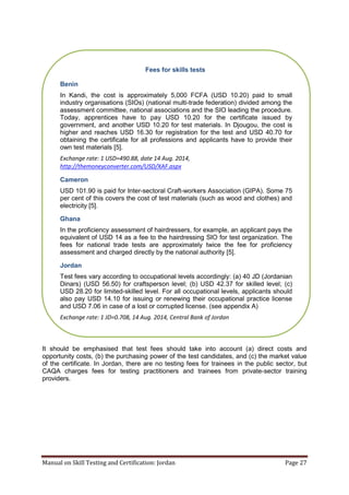 Manual on Skill Testing and Certification: Jordan Page 27
It should be emphasised that test fees should take into account (a) direct costs and
opportunity costs, (b) the purchasing power of the test candidates, and (c) the market value
of the certificate. In Jordan, there are no testing fees for trainees in the public sector, but
CAQA charges fees for testing practitioners and trainees from private-sector training
providers.
Fees for skills tests
Benin
In Kandi, the cost is approximately 5,000 FCFA (USD 10.20) paid to small
industry organisations (SIOs) (national multi-trade federation) divided among the
assessment committee, national associations and the SIO leading the procedure.
Today, apprentices have to pay USD 10.20 for the certificate issued by
government, and another USD 10.20 for test materials. In Djougou, the cost is
higher and reaches USD 16.30 for registration for the test and USD 40.70 for
obtaining the certificate for all professions and applicants have to provide their
own test materials [5].
Exchange rate: 1 USD=490.88, date 14 Aug. 2014,
http://themoneyconverter.com/USD/XAF.aspx
Cameron
USD 101.90 is paid for Inter-sectoral Craft-workers Association (GIPA). Some 75
per cent of this covers the cost of test materials (such as wood and clothes) and
electricity [5].
Ghana
In the proficiency assessment of hairdressers, for example, an applicant pays the
equivalent of USD 14 as a fee to the hairdressing SIO for test organization. The
fees for national trade tests are approximately twice the fee for proficiency
assessment and charged directly by the national authority [5].
Jordan
Test fees vary according to occupational levels accordingly: (a) 40 JD (Jordanian
Dinars) (USD 56.50) for craftsperson level; (b) USD 42.37 for skilled level; (c)
USD 28.20 for limited-skilled level. For all occupational levels, applicants should
also pay USD 14.10 for issuing or renewing their occupational practice license
and USD 7.06 in case of a lost or corrupted license. (see appendix A)
Exchange rate: 1 JD=0.708, 14 Aug. 2014, Central Bank of Jordan
 