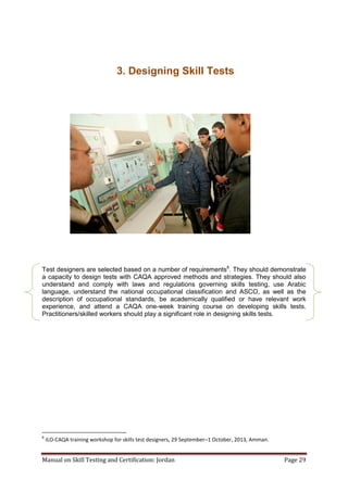 Manual on Skill Testing and Certification: Jordan Page 29
3. Designing Skill Tests
Test designers are selected based on a number of requirements6
. They should demonstrate
a capacity to design tests with CAQA approved methods and strategies. They should also
understand and comply with laws and regulations governing skills testing, use Arabic
language, understand the national occupational classification and ASCO, as well as the
description of occupational standards, be academically qualified or have relevant work
experience, and attend a CAQA one-week training course on developing skills tests.
Practitioners/skilled workers should play a significant role in designing skills tests.
6
ILO-CAQA training workshop for skills test designers, 29 September–1 October, 2013, Amman.
 