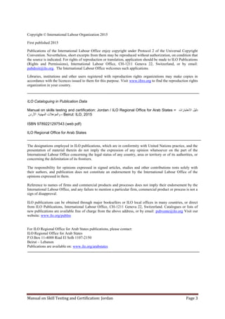 Manual on Skill Testing and Certification: Jordan Page 3
Copyright © International Labour Organization 2015
First published 2015
Publications of the International Labour Office enjoy copyright under Protocol 2 of the Universal Copyright
Convention. Nevertheless, short excerpts from them may be reproduced without authorization, on condition that
the source is indicated. For rights of reproduction or translation, application should be made to ILO Publications
(Rights and Permissions), International Labour Office, CH-1211 Geneva 22, Switzerland, or by email:
pubdroit@ilo.org. The International Labour Office welcomes such applications.
Libraries, institutions and other users registered with reproduction rights organizations may make copies in
accordance with the licences issued to them for this purpose. Visit www.ifrro.org to find the reproduction rights
organization in your country.
ILO Cataloguing in Publication Data
Manual on skills testing and certification: Jordan / ILO Regional Office for Arab States = ‫االختبارات‬ ‫دليل‬
‫والمؤهالت‬‫األردن‬ :‫المهنية‬ - Beirut: ILO, 2015
ISBN 9789221297543 (web pdf)
ILO Regional Office for Arab States
The designations employed in ILO publications, which are in conformity with United Nations practice, and the
presentation of material therein do not imply the expression of any opinion whatsoever on the part of the
International Labour Office concerning the legal status of any country, area or territory or of its authorities, or
concerning the delimitation of its frontiers.
The responsibility for opinions expressed in signed articles, studies and other contributions rests solely with
their authors, and publication does not constitute an endorsement by the International Labour Office of the
opinions expressed in them.
Reference to names of firms and commercial products and processes does not imply their endorsement by the
International Labour Office, and any failure to mention a particular firm, commercial product or process is not a
sign of disapproval.
ILO publications can be obtained through major booksellers or ILO local offices in many countries, or direct
from ILO Publications, International Labour Office, CH-1211 Geneva 22, Switzerland. Catalogues or lists of
new publications are available free of charge from the above address, or by email: pubvente@ilo.org Visit our
website: www.ilo.org/publns
For ILO Regional Office for Arab States publications, please contact:
ILO Regional Office for Arab States
P.O.Box 11-4088 Riad El Solh 1107-2150
Beirut – Lebanon
Publications are available on: www.ilo.org/arabstates
 