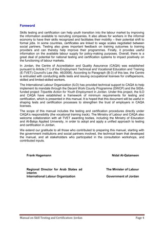 Manual on Skill Testing and Certification: Jordan Page 4
Foreword
Skills testing and certification can help youth transition into the labour market by improving
the information available to recruiting companies. It also allows for workers in the informal
economy to have their skills recognized and facilitates their mobility – their potential shift to
formal jobs. In some countries, certificates are linked to wage scales negotiated between
social partners. Testing also gives important feedback on training outcomes to training
providers and can thereby help improve their programmes. Finally, it provides useful
information on the available labour supply for policy-making purposes. Overall, there is a
great deal of potential for national testing and certification systems to impact positively on
the functioning of labour markets.
In Jordan, the Centre of Accreditation and Quality Assurance (CAQA) was established
pursuant to Article (11) of the Employment Technical and Vocational Education and Training
(E-TVET) Council's Law (No. 46/2008). According to Paragraph (B-3) of this law, the Centre
is entrusted with conducting skills tests and issuing occupational licenses for craftspersons,
skilled and limited-skilled workers.
The International Labour Organization (ILO) has provided technical support to CAQA to help
implement its mandate through the Decent Work County Programme (DWCP) and the SIDA-
funded project Tripartite Action for Youth Employment in Jordan. Under this project, the ILO
and CAQA have established a framework of minimum requirements for testing and
certification, which is presented in this manual. It is hoped that this document will be useful in
shaping tests and certification processes to strengthen the trust of employers in CAQA
licenses.
The scope of this manual includes the testing and certification procedures directly under
CAQA’s responsibility (the vocational training track). The Ministry of Labour and CAQA also
welcome collaboration with all TVET awarding bodies, including the Ministry of Education
and Al-Balqa Applied University, in order to adopt and apply a unified approach to testing
and certification in Jordan.
We extend our gratitude to all those who contributed to preparing this manual, starting with
the government institutions and social partners involved, the technical team that developed
the manual, and all stakeholders who participated in the consultation workshops, and
contributed inputs.
Nidal Al-QatameenFrank Hagemann
The Minister of LabourRegional Director for Arab States ad
interim
Government of JordanInternational Labour Organization
 