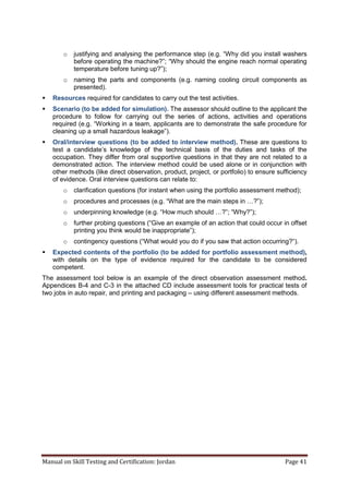 Manual on Skill Testing and Certification: Jordan Page 41
o justifying and analysing the performance step (e.g. “Why did you install washers
before operating the machine?”; “Why should the engine reach normal operating
temperature before tuning up?”);
o naming the parts and components (e.g. naming cooling circuit components as
presented).
 Resources required for candidates to carry out the test activities.
 Scenario (to be added for simulation). The assessor should outline to the applicant the
procedure to follow for carrying out the series of actions, activities and operations
required (e.g. “Working in a team, applicants are to demonstrate the safe procedure for
cleaning‎up‎a‎small‎hazardous‎leakage”).
 Oral/interview questions (to be added to interview method). These are questions to
test a candidate’s knowledge of the technical basis of the duties and tasks of the
occupation. They differ from oral supportive questions in that they are not related to a
demonstrated action. The interview method could be used alone or in conjunction with
other methods (like direct observation, product, project, or portfolio) to ensure sufficiency
of evidence. Oral interview questions can relate to:
o clarification questions (for instant when using the portfolio assessment method);
o procedures and processes (e.g. “What‎are‎the‎main‎steps‎in‎…?”);
o underpinning knowledge (e.g. “How‎much‎should‎…?”;‎“Why?”);
o further probing questions (“Give‎an‎example‎of‎an‎action‎that‎could‎occur‎in‎offset‎
printing you think would be inappropriate”);
o contingency questions (“What‎would‎you‎do‎if‎you‎saw‎that‎action‎occurring?“).
 Expected contents of the portfolio (to be added for portfolio assessment method),
with details on the type of evidence required for the candidate to be considered
competent.
The assessment tool below is an example of the direct observation assessment method.
Appendices B-4 and C-3 in the attached CD include assessment tools for practical tests of
two jobs in auto repair, and printing and packaging – using different assessment methods.
 