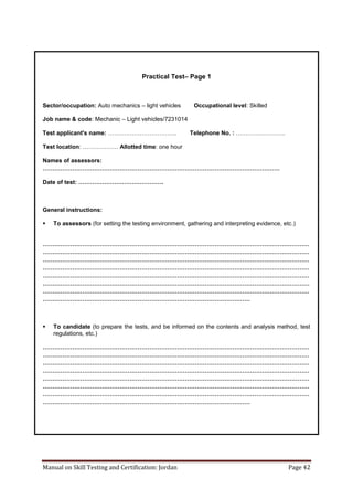 Manual on Skill Testing and Certification: Jordan Page 42
Practical Test– Page 1
Sector/occupation: Auto mechanics – light vehicles Occupational level: Skilled
Job name & code: Mechanic – Light vehicles/7231014
Test applicant's name: …………………………….. Telephone No. : …………………….
Test location:‎………………‎Allotted time: one hour
Names of assessors:
…………………………………………………………………………………………………………
Date‎of‎test:‎…………………………………….
General instructions:
 To assessors (for setting the testing environment, gathering and interpreting evidence, etc.)
………………………………………………………………………………………………………………………
………………………………………………………………………………………………………………………
………………………………………………………………………………………………………………………
………………………………………………………………………………………………………………………
………………………………………………………………………………………………………………………
………………………………………………………………………………………………………………………
………………………………………………………………………………………………………………………
……………………………………………………………………………………………
 To candidate (to prepare the tests, and be informed on the contents and analysis method, test
regulations, etc.)
………………………………………………………………………………………………………………………
………………………………………………………………………………………………………………………
………………………………………………………………………………………………………………………
………………………………………………………………………………………………………………………
………………………………………………………………………………………………………………………
………………………………………………………………………………………………………………………
………………………………………………………………………………………………………………………
……………………………………………………………………………………………
 