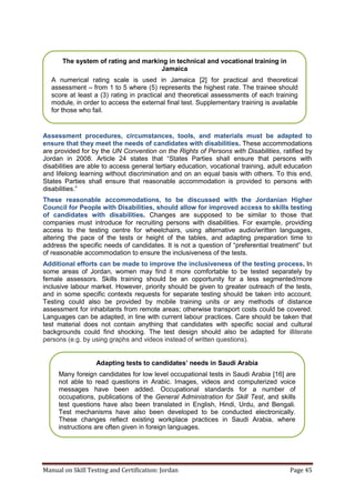 Manual on Skill Testing and Certification: Jordan Page 45
Assessment procedures, circumstances, tools, and materials must be adapted to
ensure that they meet the needs of candidates with disabilities. These accommodations
are provided for by the UN Convention on the Rights of Persons with Disabilities, ratified by
Jordan in 2008. Article‎ 24‎ states‎ that‎ “States Parties shall ensure that persons with
disabilities are able to access general tertiary education, vocational training, adult education
and lifelong learning without discrimination and on an equal basis with others. To this end,
States Parties shall ensure that reasonable accommodation is provided to persons with
disabilities.”
These reasonable accommodations, to be discussed with the Jordanian Higher
Council for People with Disabilities, should allow for improved access to skills testing
of candidates with disabilities. Changes are supposed to be similar to those that
companies must introduce for recruiting persons with disabilities. For example, providing
access to the testing centre for wheelchairs, using alternative audio/written languages,
altering the pace of the tests or height of the tables, and adapting preparation time to
address the‎specific‎needs‎of‎candidates.‎It‎is‎not‎a‎question‎of‎“preferential‎treatment”‎but‎
of reasonable accommodation to ensure the inclusiveness of the tests.
Additional efforts can be made to improve the inclusiveness of the testing process. In
some areas of Jordan, women may find it more comfortable to be tested separately by
female assessors. Skills training should be an opportunity for a less segmented/more
inclusive labour market. However, priority should be given to greater outreach of the tests,
and in some specific contexts requests for separate testing should be taken into account.
Testing could also be provided by mobile training units or any methods of distance
assessment for inhabitants from remote areas; otherwise transport costs could be covered.
Languages can be adapted, in line with current labour practices. Care should be taken that
test material does not contain anything that candidates with specific social and cultural
backgrounds could find shocking. The test design should also be adapted for illiterate
persons (e.g. by using graphs and videos instead of written questions).
The system of rating and marking in technical and vocational training in
Jamaica
A numerical rating scale is used in Jamaica [2] for practical and theoretical
assessment – from 1 to 5 where (5) represents the highest rate. The trainee should
score at least a (3) rating in practical and theoretical assessments of each training
module, in order to access the external final test. Supplementary training is available
for those who fail.
Adapting‎tests‎to‎candidates’‎needs‎in‎Saudi‎Arabia
Many foreign candidates for low level occupational tests in Saudi Arabia [16] are
not able to read questions in Arabic. Images, videos and computerized voice
messages have been added. Occupational standards for a number of
occupations, publications of the General Administration for Skill Test, and skills
test questions have also been translated in English, Hindi, Urdu, and Bengali.
Test mechanisms have also been developed to be conducted electronically.
These changes reflect existing workplace practices in Saudi Arabia, where
instructions are often given in foreign languages.
 