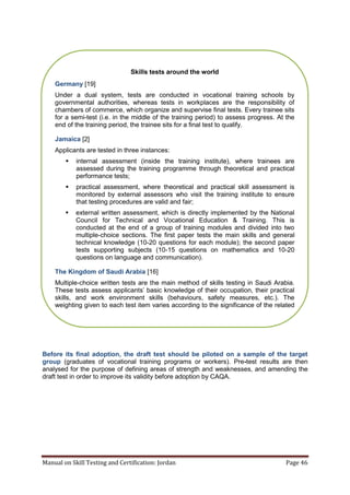 Manual on Skill Testing and Certification: Jordan Page 46
Before its final adoption, the draft test should be piloted on a sample of the target
group (graduates of vocational training programs or workers). Pre-test results are then
analysed for the purpose of defining areas of strength and weaknesses, and amending the
draft test in order to improve its validity before adoption by CAQA.
Skills tests around the world
Germany [19]
Under a dual system, tests are conducted in vocational training schools by
governmental authorities, whereas tests in workplaces are the responsibility of
chambers of commerce, which organize and supervise final tests. Every trainee sits
for a semi-test (i.e. in the middle of the training period) to assess progress. At the
end of the training period, the trainee sits for a final test to qualify.
Jamaica [2]
Applicants are tested in three instances:
 internal assessment (inside the training institute), where trainees are
assessed during the training programme through theoretical and practical
performance tests;
 practical assessment, where theoretical and practical skill assessment is
monitored by external assessors who visit the training institute to ensure
that testing procedures are valid and fair;
 external written assessment, which is directly implemented by the National
Council for Technical and Vocational Education & Training. This is
conducted at the end of a group of training modules and divided into two
multiple-choice sections. The first paper tests the main skills and general
technical knowledge (10-20 questions for each module); the second paper
tests supporting subjects (10-15 questions on mathematics and 10-20
questions on language and communication).
The Kingdom of Saudi Arabia [16]
Multiple-choice written tests are the main method of skills testing in Saudi Arabia.
These‎tests‎assess‎applicants’‎basic‎knowledge‎of‎their‎occupation,‎their‎practical‎
skills, and work environment skills (behaviours, safety measures, etc.). The
weighting given to each test item varies according to the significance of the related
duty/task in the national occupational standards.
 