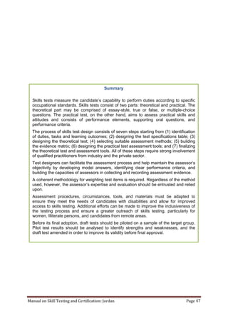 Manual on Skill Testing and Certification: Jordan Page 47
Summary
Skills tests measure‎the‎candidate’s‎capability‎to‎perform‎duties‎according‎to‎specific‎
occupational standards. Skills tests consist of two parts: theoretical and practical. The
theoretical part may be comprised of essay-style, true or false, or multiple-choice
questions. The practical test, on the other hand, aims to assess practical skills and
attitudes and consists of performance elements, supporting oral questions, and
performance criteria.
The process of skills test design consists of seven steps starting from (1) identification
of duties, tasks and learning outcomes; (2) designing the test specifications table; (3)
designing the theoretical test; (4) selecting suitable assessment methods; (5) building
the evidence matrix; (6) designing the practical test assessment tools; and (7) finalizing
the theoretical test and assessment tools. All of these steps require strong involvement
of qualified practitioners from industry and the private sector.
Test designers can facilitate the assessment process and help maintain the assessor’s
objectivity by developing model answers, identifying clear performance criteria, and
building the capacities of assessors in collecting and recording assessment evidence.
A coherent methodology for weighting test items is required. Regardless of the method
used, however, the assessor’s expertise and evaluation should be entrusted and relied
upon.
Assessment procedures, circumstances, tools, and materials must be adapted to
ensure they meet the needs of candidates with disabilities and allow for improved
access to skills testing. Additional efforts can be made to improve the inclusiveness of
the testing process and ensure a greater outreach of skills testing, particularly for
women, Illiterate persons, and candidates from remote areas.
Before its final adoption, draft tests should be piloted on a sample of the target group.
Pilot test results should be analysed to identify strengths and weaknesses, and the
draft test amended in order to improve its validity before final approval.
 