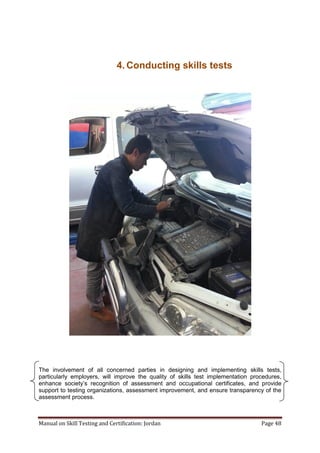 Manual on Skill Testing and Certification: Jordan Page 48
4. Conducting skills tests
The involvement of all concerned parties in designing and implementing skills tests,
particularly employers, will improve the quality of skills test implementation procedures,
enhance‎ society’s‎ recognition‎ of‎ assessment‎ and‎ occupational‎ certificates,‎ and‎ provide
support to testing organizations, assessment improvement, and ensure transparency of the
assessment process.
 
