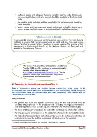 Manual on Skill Testing and Certification: Jordan Page 50
 sufficient space and adequate furniture, suitable teaching aids (blackboard,
etc.), and qualified administrative support should be available for the theoretical
tests;
 for practical tests, technical facilities specified in the test documents should be
made available;
 testing places and their equipment should be licensed by CAQA. Special care
should be exercised with regard to occupational health and safety standards.8
4.2 Preparing for the test implementation (Step 1)
Several preparatory steps are needed before conducting skills tests, to be
documented in a simple skills test implementation plan prepared by CAQA, based on
the assessment tools (in collaboration with test designers), and shared with all
candidates prior to the test.
It should include:
 the general test rules and specific instructions (e.g. for the end product, how the
candidate should prepare for the project/product – including readings and references –
and, for the portfolio, how it should be put together and what information to include);
 the duties and tasks on whose basis the test will be conducted (i.e. what will be tested);
 the time, place, and circumstances of the test (when, where and the context of the test);
 the methods of assessment and tools which will be used in the test (e.g. how the test will
be implemented, and the fact that an assessor will be observing the process);
8
ILO-CAQA training workshop for skills test assessors, 2-3 October 2013, Amman.
Role of assessors in Jamaica
In Jamaica [2], external assessors monitor practical assessments. They visit training
institutes to ensure that internal assessments are valid and fair. They also review
trainees’‎profiles‎to‎ensure‎that‎they‎have‎been‎prepared‎properly. The external written
assessment is implemented directly by the National Council for Technical and
Vocational Education and Training.
The German Federal Institute for Vocational Education and
Training (BIBB) provides assistance to assessors through a
website called “Assessor’s Portal”
(http://www.prueferportal.org/html/459.php). This site
presents several topics related to test preparation,
management, and implementation.
 