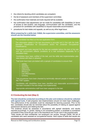 Manual on Skill Testing and Certification: Jordan Page 51
 the criteria for deciding which candidates are competent;
 the list of assessors and members of the supervision committee;
 the confirmation that materials and tools required will be available;
 the confirmation that adjustments can be made for candidates with disabilities (in terms
of access to test location, test language, communication with the candidate), and the
procedure for candidates with disabilities to request reasonable accommodation;
 procedures for test retake and appeals, as well as any other legal issue.
When preparing for a skills test, CAQA, the supervision committee, and the assessors
should use the checklist below:
4.3 Conducting the test (Step 2)
The test should be conducted according to the plan and evidence should be collected
with agreed tools. If well prepared, test implementation should not meet major challenges.
The performance of the candidate could be videotaped for learning purposes. Prior to the
test, candidates should also be reminded about the possibility of making an appeal against
assessment decisions and retaking the test.
The evidence should be assessed in accordance with agreed standards, and results
reported accordingly. In Jordan, testing is not competency-based; a candidate is considered
successful if they score 60 per cent in the theoretical and 70 per cent in the practical parts.
Tests results are kept confidential, but employers can access, through CAQA, the list of
candidates who were awarded an occupational license. Hard copies of skills test results are
 The candidate has filled out the test application form.
 The information stated in the test documents is accurate and in line with the Arab
Standard Classification for Occupations and/or the Jordanian Occupational
Classifications.
 Equipment and tools required for the test are available before the start of the test
and the environment reflects conditions of a real workplace (especially for a
simulation test).
 Candidates have been notified of the test, and the skills test implementation plan
was shared with them in advance.
 Test tools have been pre-tested with a sample of candidates to ensure their
o validity;
o reliability;
o objectivity;
o authenticity;
o efficiency;
o cost effectiveness;
o currency.
 Test procedures have been checked by technically relevant people in industry or in
the TVET system.
 Candidates with disabilities have been identified and reasonable accommodation
has been included in the test design and implemented.
 Appropriate administrative staff have been assigned to the test.
 