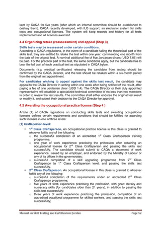 Manual on Skill Testing and Certification: Jordan Page 52
kept by CAQA for five years (after which an internal committee should be established to
destroy them). CAQA recently developed, with ILO support, an electronic system for skills
tests and occupational licences. The system will keep records and history for all tests
implemented and all licences awarded.
4.4 Organizing retake (reassessment) and appeal (Step 3)
Skills tests may be reassessed under certain conditions.
According to CAQA regulations, in the event of a candidate failing the theoretical part of the
skills test, they are entitled to retake the test within one year, commencing one month from
the date of the original test. A nominal additional fee of five Jordanian dinars (USD 7.06) will
be paid. For the practical part of the test, the same conditions apply, but the candidate has to
bear the full cost of each practical test as stipulated in CAQA bylaw.
Documents (e.g. medical certificates) releasing the candidate from testing should be
confirmed by the CAQA Director, and the test should be retaken within a six-month period
from the original test appointment.
For candidates wishing to appeal against the skills test result, the candidate may
appeal to the CAQA Director in writing within one week after being notified of the result, after
paying a fee of one Jordanian dinar (USD 1.4). The CAQA Director or their duly appointed
representative will establish a specialized technical committee of no less than two members
in order to review the test results. The committee shall either endorse the original test result
or modify it, and submit their decision to the CAQA Director for approval.
4.5 Awarding the occupational practice license (Step 4 )
Article (7) of CAQA regulations on conducting skills tests and awarding occupational
licenses defines certain requirements and conditions that should be fulfilled for awarding
such licenses in one of three levels:
(1) Craftsperson level:
 1st
Class Craftsperson. An occupational practice license in this class is granted to
whoever fulfils any of the following:
o the successful completion of an accredited 1st
Class Craftsperson training
programme;
o one year of work experience practising the profession after obtaining an
occupational license for 2nd
Class Craftsperson and passing the skills test
successfully. The candidate should submit to CAQA a statement of work
experience, issued by an employer, and endorsed by the Ministry of Labour or
any of its offices in the governorates;
o successful completion of a skill upgrading programme from 2nd
Class
Craftsperson to 1st
Class Craftsperson level, and passing the skills test
successfully.
 2nd
Class Craftsperson. An occupational license in this class is granted to whoever
fulfils any of the following:
o successful completion of the requirements under an accredited 2nd
Class
Craftsperson programme;
o five years of work experience practising the profession, with good literacy and
numeracy skills (for candidates older than 21 years), in addition to passing the
skills test successfully;
o three years of work experience practicing the profession, completion of an
accredited vocational programme for skilled workers, and passing the skills test
successfully;
 