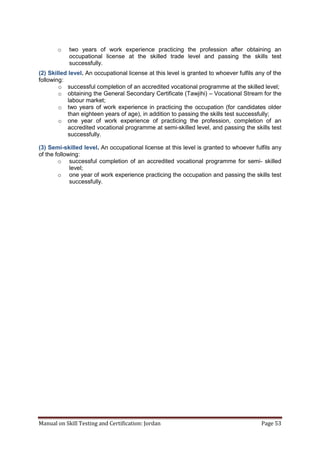 Manual on Skill Testing and Certification: Jordan Page 53
o two years of work experience practicing the profession after obtaining an
occupational license at the skilled trade level and passing the skills test
successfully.
(2) Skilled level. An occupational license at this level is granted to whoever fulfils any of the
following:
o successful completion of an accredited vocational programme at the skilled level;
o obtaining the General Secondary Certificate (Tawjihi) – Vocational Stream for the
labour market;
o two years of work experience in practicing the occupation (for candidates older
than eighteen years of age), in addition to passing the skills test successfully;
o one year of work experience of practicing the profession, completion of an
accredited vocational programme at semi-skilled level, and passing the skills test
successfully.
(3) Semi-skilled level. An occupational license at this level is granted to whoever fulfils any
of the following:
o successful completion of an accredited vocational programme for semi- skilled
level;
o one year of work experience practicing the occupation and passing the skills test
successfully.
 