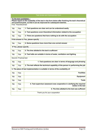 Manual on Skill Testing and Certification: Jordan Page 55
Test review and improvement form
To the test candidates –
Please report on the suitability of the test in‎the‎form‎below‎after‎finishing‎the‎test’s‎theoretical‎
and practical parts, so that it can be improved for subsequent batches.
First: Theoretical test
1. Test questions are clear and can be understood easilyYesNo
2. Test questions cover theoretical information related to the occupationYesNo
3. There are questions that have nothing to do with the occupationYesNo
If‎the‎answer‎is‎Yes,‎please‎specify‎………………………………………………………..
4. Some questions have more than one correct answerYesNo
If‎Yes,‎please‎specify‎………………………………………………………………………..
5. The time allotted to the test is sufficientYesNo
6. Test halls are suitable in terms of seats, ventilation and lightingYesNo
Second: Practical test
1. Test questions are clear in terms of language and phrasingYesNo
2. The test reflects the technical capability of the person in performing the jobYesNo
3. The place of test implementation is suitable in terms of the availability of:
FacilitiesYesNo
EquipmentYesNo
ToolsYesNo
4. Test supervisor (assessor) was cooperative in clarifying the required
duties in the test
YesNo
5. The time allotted to the test was sufficientYesNo
Thank you for your cooperation
 