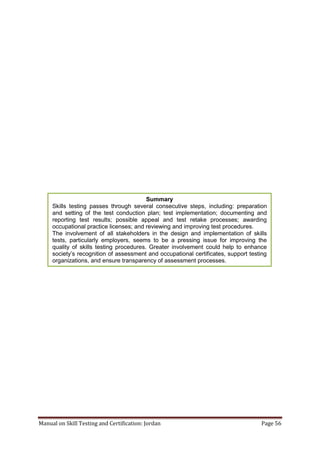 Manual on Skill Testing and Certification: Jordan Page 56
Summary
Skills testing passes through several consecutive steps, including: preparation
and setting of the test conduction plan; test implementation; documenting and
reporting test results; possible appeal and test retake processes; awarding
occupational practice licenses; and reviewing and improving test procedures.
The involvement of all stakeholders in the design and implementation of skills
tests, particularly employers, seems to be a pressing issue for improving the
quality of skills testing procedures. Greater involvement could help to enhance
society’s‎recognition‎of‎assessment‎and‎occupational‎certificates,‎support‎testing‎
organizations, and ensure transparency of assessment processes.
 