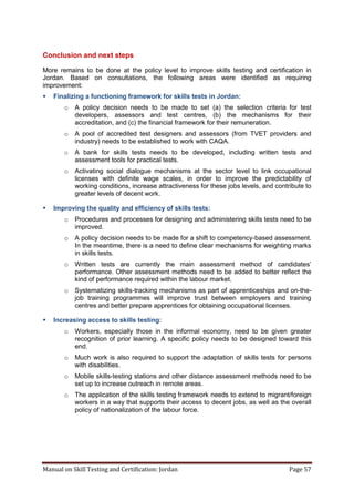 Manual on Skill Testing and Certification: Jordan Page 57
Conclusion and next steps
More remains to be done at the policy level to improve skills testing and certification in
Jordan. Based on consultations, the following areas were identified as requiring
improvement:
 Finalizing a functioning framework for skills tests in Jordan:
o A policy decision needs to be made to set (a) the selection criteria for test
developers, assessors and test centres, (b) the mechanisms for their
accreditation, and (c) the financial framework for their remuneration.
o A pool of accredited test designers and assessors (from TVET providers and
industry) needs to be established to work with CAQA.
o A bank for skills tests needs to be developed, including written tests and
assessment tools for practical tests.
o Activating social dialogue mechanisms at the sector level to link occupational
licenses with definite wage scales, in order to improve the predictability of
working conditions, increase attractiveness for these jobs levels, and contribute to
greater levels of decent work.
 Improving the quality and efficiency of skills tests:
o Procedures and processes for designing and administering skills tests need to be
improved.
o A policy decision needs to be made for a shift to competency-based assessment.
In the meantime, there is a need to define clear mechanisms for weighting marks
in skills tests.
o Written tests‎ are‎ currently‎ the‎ main‎ assessment‎ method‎ of‎ candidates’‎
performance. Other assessment methods need to be added to better reflect the
kind of performance required within the labour market.
o Systematizing skills-tracking mechanisms as part of apprenticeships and on-the-
job training programmes will improve trust between employers and training
centres and better prepare apprentices for obtaining occupational licenses.
 Increasing access to skills testing:
o Workers, especially those in the informal economy, need to be given greater
recognition of prior learning. A specific policy needs to be designed toward this
end.
o Much work is also required to support the adaptation of skills tests for persons
with disabilities.
o Mobile skills-testing stations and other distance assessment methods need to be
set up to increase outreach in remote areas.
o The application of the skills testing framework needs to extend to migrant/foreign
workers in a way that supports their access to decent jobs, as well as the overall
policy of nationalization of the labour force.
 