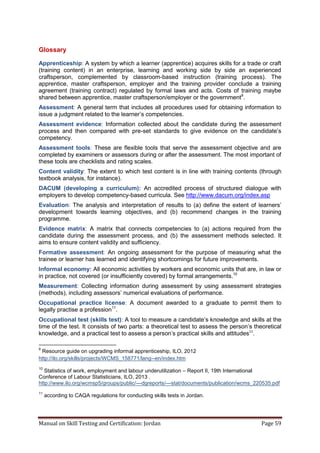 Manual on Skill Testing and Certification: Jordan Page 59
Glossary
Apprenticeship: A system by which a learner (apprentice) acquires skills for a trade or craft
(training content) in an enterprise, learning and working side by side an experienced
craftsperson, complemented by classroom-based instruction (training process). The
apprentice, master craftsperson, employer and the training provider conclude a training
agreement (training contract) regulated by formal laws and acts. Costs of training maybe
shared between apprentice, master craftsperson/employer or the government9
.
Assessment: A general term that includes all procedures used for obtaining information to
issue a judgment related to the learner’s competencies.
Assessment evidence: Information collected about the candidate during the assessment
process and then compared with pre-set‎ standards‎ to‎ give‎ evidence‎ on‎ the‎ candidate’s‎
competency.
Assessment tools: These are flexible tools that serve the assessment objective and are
completed by examiners or assessors during or after the assessment. The most important of
these tools are checklists and rating scales.
Content validity: The extent to which test content is in line with training contents (through
textbook analysis, for instance).
DACUM (developing a curriculum): An accredited process of structured dialogue with
employers to develop competency-based curricula. See http://www.dacum.org/index.asp
Evaluation: The analysis and interpretation of results to (a)‎define‎the‎extent‎of‎learners’‎
development towards learning objectives, and (b) recommend changes in the training
programme.
Evidence matrix: A matrix that connects competencies to (a) actions required from the
candidate during the assessment process, and (b) the assessment methods selected. It
aims to ensure content validity and sufficiency.
Formative assessment: An ongoing assessment for the purpose of measuring what the
trainee or learner has learned and identifying shortcomings for future improvements.
Informal economy: All economic activities by workers and economic units that are, in law or
in practice, not covered (or insufficiently covered) by formal arrangements.10
Measurement: Collecting information during assessment by using assessment strategies
(methods), including assessors’‎numerical evaluations of performance.
Occupational practice license: A document awarded to a graduate to permit them to
legally practise a profession11
.
Occupational test (skills test): A tool to measure a‎candidate’s knowledge and skills at the
time of the test. It consists of two parts: a theoretical test to assess the‎person’s‎theoretical‎
knowledge, and a practical test to assess a‎person’s‎practical‎skills‎and‎attitudes11
.
9
Resource guide on upgrading informal apprenticeship, ILO, 2012
http://ilo.org/skills/projects/WCMS_158771/lang--en/index.htm
10
Statistics of work, employment and labour underutilization – Report II, 19th International
Conference of Labour Statisticians, ILO, 2013 .
http://www.ilo.org/wcmsp5/groups/public/---dgreports/---stat/documents/publication/wcms_220535.pdf
11
according to CAQA regulations for conducting skills tests in Jordan.
 