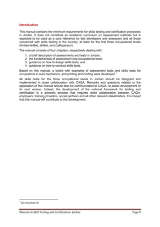Manual on Skill Testing and Certification: Jordan Page 8
Introduction
This manual contains the minimum requirements for skills testing and certification processes
in Jordan. It does not constitute an academic curriculum on assessment methods but is
expected to be used as a core reference by test developers and assessors and all those
concerned with skills testing in the country, at least for the first three occupational levels
(limited-skilled, skilled, and craftsperson).
The manual consists of four chapters, respectively dealing with:
1. a brief description of assessments and tests in Jordan;
2. the fundamentals of assessment and occupational tests;
3. guidance on how to design skills tests; and
4. guidance on how to conduct skills tests.
Based on this manual, a toolkit with examples of assessment tools and skills tests for
occupations in auto mechanics, and printing and binding were developed.1
All skills tests for the three occupational levels in Jordan should be designed and
implemented in close collaboration with CAQA. Remarks and questions related to the
application of this manual should also be communicated to CAQA, to assist development of
its next version. Indeed, the development of the national framework for testing and
certification is a dynamic process that requires close collaboration between CAQA,
employers, training providers, social partners and all other relevant stakeholders. It is hoped
that this manual will contribute to this development.
1
See attached CD
 