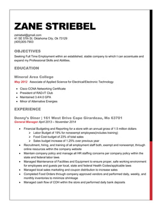 ZANE STRIEBEL
zstriebel@gmail.com
41 SE 57th St. Oklahoma City, Ok 73129
(405)305-7903
OBJECTIVES
Seeking Full Time Employment within an established, stable company to which I can accentuate and
expand my Professional Skills and Abilities.
EDUCATION
Mineral Area College
May 2012 Associate of Applied Science for Electrical/Electronic Technology
 Cisco CCNA Networking Certificate
 President of RAD-IT Club
 Maintained 3.4/4.0 GPA
 Minor of Alternative Energies
EXPERIENCE
Denny’s Diner | 161 West Drive Cape Girardeau, Mo 63701
General Manager April 2013 – November 2014
 Financial Budgeting and Reporting for a store with an annual gross of 1.5 million dollars
 Labor Budget of 19% for nonexempt employees(includes training)
 Food Cost budget of 23% of total sales
 Sales budget increase of 1.25% over previous year
 Recruitment, hiring, and training of all employment staff both, exempt and nonexempt, through
online resources within the company website
 Maintain company policy and manage all HR staffing concerns per company policy within the
state and federal labor laws
 Managed Maintenance of Facilities and Equipment to ensure proper, safe working environment
for employees and guests per local, state and federal Health Codes/applicable laws
 Managed local sales marketing and coupon distribution to increase sales
 Completed Food Orders through company approved vendors and performed daily, weekly, and
monthly inventories to minimize shrinkage
 Managed cash flow of COH within the store and performed daily bank deposits
 