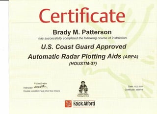 Brady M. Patterson
has successfully completed the following course of instruction
u.s. Coast Guard Approved
Automatic Radar Plotting Aids (ARPA)
(HOUSTM-37)
William Parker
Instructor: ~~
Course Location:Falck Alford New Orleans
Date> 12.22.2011
Certificate: 3984713
IIFalck Alford
 
