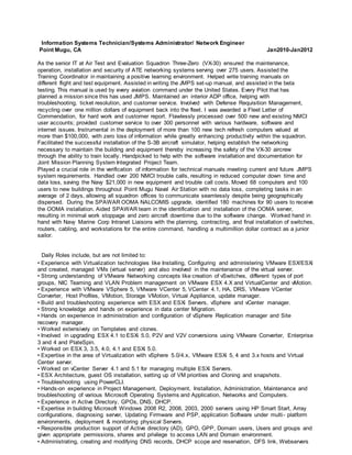 Information Systems Technician/Systems Administrator/ Network Engineer
Point Mugu, CA Jan2010-Jan2012
As the senior IT at Air Test and Evaluation Squadron Three-Zero (VX-30) ensured the maintenance,
operation, installation and security of ATE networking systems serving over 275 users. Assisted the
Training Coordinator in maintaining a positive learning environment. Helped write training manuals on
different flight and test equipment. Assisted in writing the JMPS set-up manual, and assisted in the beta
testing. This manual is used by every aviation command under the United States. Every Pilot that has
planned a mission since this has used JMPS. Maintained an interior ADP office, helping with
troubleshooting, ticket resolution, and customer service. Involved with Defense Requisition Management,
recycling over one million dollars of equipment back into the fleet. I was awarded a Fleet Letter of
Commendation, for hard work and customer report. Flawlessly processed over 500 new and existing NMCI
user accounts; provided customer service to over 300 personnel with various hardware, software and
internet issues. Instrumental in the deployment of more than 100 new tech refresh computers valued at
more than $100,000, with zero loss of information while greatly enhancing productivity within the squadron.
Facilitated the successful installation of the S-3B aircraft simulator, helping establish the networking
necessary to maintain the building and equipment thereby increasing the safety of the VX-30 aircrew
through the ability to train locally. Handpicked to help with the software installation and documentation for
Joint Mission Planning System Integrated Project Team.
Played a crucial role in the verification of information for technical manuals meeting current and future JMPS
system requirements. Handled over 200 NMCI trouble calls, resulting in reduced computer down time and
data loss, saving the Navy $21,000 in new equipment and trouble call costs. Moved 68 computers and 100
users to new buildings throughout Point Mugu Naval Air Station with no data loss, completing tasks in an
average of 2 days, allowing all squadron offices to communicate seamlessly despite being geographically
dispersed. During the SPAWAR OOMA NALCOMIS upgrade, identified 180 machines for 90 users to receive
the OOMA installation. Aided SPAWAR team in the identification and installation of the OOMA server,
resulting in minimal work stoppage and zero aircraft downtime due to the software change. Worked hand in
hand with Navy Marine Corp Intranet Liaisons with the planning, contracting, and final installation of switches,
routers, cabling, and workstations for the entire command, handling a multimillion dollar contract as a junior
sailor.
Daily Roles include, but are not limited to:
• Experience with Virtualization technologies like Installing, Configuring and administering VMware ESX/ESXi
and created, managed VMs (virtual server) and also involved in the maintenance of the virtual server.
• Strong understanding of VMware Networking concepts like creation of vSwitches, different types of port
groups, NIC Teaming and VLAN Problem management on VMware ESX 4.X and VirtualCenter and vMotion.
• Experience with VMware VSphere 5, VMware VCenter 5, VCenter 4.1, HA, DRS, VMware VCenter
Converter, Host Profiles, VMotion, Storage VMotion, Virtual Appliance, update manager.
• Build and troubleshooting experience with ESX and ESXi Servers, vSphere and vCenter manager.
• Strong knowledge and hands on experience in data center Migration.
• Hands on experience in administration and configuration of vSphere Replication manager and Site
recovery manager.
• Worked extensively on Templates and clones.
• Involved in upgrading ESX 4.1 to ESXi 5.0, P2V and V2V conversions using VMware Converter, Enterprise
3 and 4 and PlateSpin.
• Worked on ESX 3, 3.5, 4.0, 4.1 and ESXi 5.0.
• Expertise in the area of Virtualization with vSphere 5.0/4.x, VMware ESXi 5, 4 and 3.x hosts and Virtual
Center server.
• Worked on vCenter Server 4.1 and 5.1 for managing multiple ESXi Servers.
• ESX Architecture, guest OS installation, setting up of VM priorities and Cloning and snapshots.
• Troubleshooting using PowerCLI.
• Hands-on experience in Project Management, Deployment, Installation, Administration, Maintenance and
troubleshooting of various Microsoft Operating Systems and Application, Networks and Computers.
• Experience in Active Directory, GPOs, DNS, DHCP.
• Expertise in building Microsoft Windows 2008 R2, 2008, 2003, 2000 servers using HP Smart Start, Array
configurations, diagnosing server, Updating Firmware and PSP, application Software under multi- platform
environments, deployment & monitoring physical Servers.
• Responsible production support of Active directory (AD), GPO, GPP, Domain users, Users and groups and
given appropriate permissions, shares and privilege to access LAN and Domain environment.
• Administrating, creating and modifying DNS records, DHCP scope and reservation, DFS link, Webservers
 