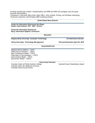 including record/scope creation, troubleshooting and WINS and DNS and managing user and group
accounts Administration.
• Experience in Microsoft Office Suite, Open Office, Visio, Outlook, Printing, and Windows networking.
• Extensive experience with Windows 2008 clustering services.
United States Navy Schools
Center for Information Dominance San Diego
System Administrator 2791 “NEC” School
Center for Information Dominance
Navy: Information Systems Technician
Education
Slippery Rock University- Computer Technology 72 Credit Hours Earned
DeVry University- Technology Management Planned Graduation April 26, 2016
Accomplishments
National Service Defense - 1/2010
Global War on Terrorism – 1/2010
Navy Achievement Medal – 7/2012
Fleet Letter of Commendation – 7/2012
Good Conduct Medal – 1/2013
Sea Service Ribbon – 8/2013
Community Volunteer
Volunteer Coach at Florida Southern College Assistant Coach Cheerleading Squad
Volunteer Work with Habitat for Humanity
Volunteer Work at Local School
TheI SNI TDepartm entsupport sm orethan300employeesinvariousareasofoperationsincludingm orethan10distributioncenter sandarobustcallcenterwit hanent erpriselevelphonesystem.Wearelookingf orener geticcust omer ser viceorientedTechnicalSupport Specialist whoiswillinglearnandexpandt heirt echnicalskills.
Thisroleprovidestechnicalassistanceandt rainingt osystemusers, andinstalls,m odif ies, andmaintains/supportsISNnetworks, ser vers,andcustomersbyperf ormingt hefollowingduties.
. Essent ialFunctions
· Respondingt ot echnicalsupport ticket swit hinareasonablet im ef rame
· Record, validate,andsort t echnicalsupport requests
· Diagnoseandresolvesystemhardware, sof tware,networkandoperatorproblems
· Coordinat esact ivit ieswit hJ r.SystemAdministrat orandVPof IT
I . Qualif icat ions:
Toper f ormt hisjobsuccessfully,anindividualm ust beablet oper formeachessent ialdutysat isfact orily.Therequirement slist edbelowarerepresent ativeoft heknowledge, skill, and/orabilit yrequired.
EDUCATI ONAND/OREXPERIENCE:
Fort hisposit ionwepreferexperienceinhardware, sof tware,andnet workt roubleshoot ing, orequivalentt rainingand/oreduc at ionarenecessary.
COMMUNI CATIONSKILLS:
Thisposit ionrequireshandlingconfidentialinf ormationinanappropriatemanner. Customerint eract ionsmustbehandledwit hdiplomacyandt act .I ndividualm ust beablet ogauget hecust omer 'st echnicalabilit yandcommunicat ewit ht heminappropriat et echnicalornon- technicallanguageinanon- condescendingmanner .
Thisposit ionalsorequiresint eract ionwit hlevelI It echniciansandrequiresahighleveloft eamwork. Thepersonint his posit ionshouldbepreparedt oshareinf ormationandexper iencewit hjuniorpersonnel.
DECI SI ONMAKING/JUDGEMENT:Thisposit ioninvolvesproject sand/orassignment srequiringdecision- makinginregardt ot roubleshoot ingandproblem solving.Theposit ionrequirestheabilit yt oworkbothindependentlyandas ateamindeterminingsatisfact orysolut ions.
OTHERSKI LLSANDABILITIES:
SAEngineer ingandProvisioning
· Engineer ingof SA-relatedsolut ionsf orvariousprojectandoper at ionalneeds
· I nst allnew/rebuildexist ingserversandconf igurehardware,peripherals,services,set tings, directories,storage,etc.inaccordancewit hstandardsandproject /operationalrequirement s.
· I nst allandconfiguresystemssuchasVMware,ActiveDirectory, andHP-UX.
· Developandm aintaininstallat ionandconfigurationprocedures.
· Cont ribut et oandmaintainsystemstandards.
· Researchandrecommendinnovat ive, andwherepossibleautomatedapproachesf orsyst emadministrat iontasks.I dentif yapproachest hat leverageourresourcesandprovideeconomiesof scale.
Oper at ionsandSupport
· Per f orm dailysyst emm onit oring,verif yingt heint egrit yandavailabilit yofallhardware,serverresources,systemsandkeyprocesses,reviewingsystemandapplicat ionlogs,andverifyingcompletionofscheduledjobssuchasbackups.· Per f orm regularsecurit ym onit oringtoidentif yanypossibleint rusions.
· Per f orm dailybackupoperat ions,ensuringallrequiredfilesystemsandsyst emdat aaresuccessfullybackedupt ot heappropriat em edia,recoveryt apesordisksarecreated,andm ediaisrecycledandsent off siteasnecessary.· Per f orm regularfilearchivalandpurgeasnecessary.
· Creat e, change, anddelet euseraccount sper request.
· ProvideTier I I I/ot hersupport perrequest fromvariousconst it uencies.I nvestigateandt roubleshootissues.· Repairandrecoverf romhardwareorsoft waref ailures.Coordinateandcommunicatewit him pactedconstit uencies.
Maint enance
· ApplyOSpat chesandupgradesonaregularbasis,andupgradeadministrativetoolsandutilit ies.Configure/addnewservicesasnecessary.
· Upgradeandconf iguresyst emsof twarethatsupport sI SNinf rastructureapplicat ionsperprojectoroperat ionalneeds.
· Maint ainoper at ional, conf igurat ion, orot herprocedures.
· Per f orm periodicperf ormancereportingt osupport capacit yplanning.
· Per f orm ongoingperf ormancetuning, hardwareupgrades, andresourceoptim izat ionasrequired.ConfigureCPU,memory,anddiskpartit ionsasrequired.
· Maint aindat acenterenvironment alandmonit oringequipment .
KNOWLEDGE/SKILLS:
· Bachelor( 4- year)degree, wit hat echnicalm ajor,suchasengineeringorcom puter science.
· Syst em sAdminist ration/Syst emEngineercert if icationinUnixandMicrosof t.
· Sixt oTenyearssyst emadminist rationexperience.
I I . PhysicalDem ands:
Thephysicaldemandsdescribedherearerepresentativeoft hoset hat mustbemetbyanemployeet osuccessfully. Reasonableaccommodationsmaybemadet oenableindividualswit hdisabilit iestoperf ormt heessent ialf unctions.
· Needsabilit yt ouseakeyboardt oent erandretrievedat a.
· Must havegoodeyesight toviewcom puter monit orandphone.
· Lif t ingand/orcarryingof 5- 20lbs.ormoreandt hepushingandpullingof cartsif necessary.
I I I . WorkEnvironment :
Theworkenvironm entcharact eristicsdescribedherearerepresent at iveof thoseanemployeeencounterswhileperformingt heessentialf unct ionsoft hisjob.Reasonableaccommodat ionsmaybem adetoenableindividualswit hdisabilit iest oper formt heessentialf unct ions.Whileperf ormingthedut iesof thisjob,t heem ployeeisoccasionallyexposedt oworknearm ovingmechanicalpart sandriskofelectricalshock.Thenoiselevelint heworkenvironmentisusuallym oder at e.
 