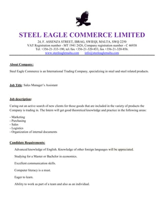 STEEL EAGLE COMMERCE LIMITED
24, F. ASSENZA STREET, IBRAG, SWIEQI, MALTA, SWQ 2250
VAT Registration number - MT 1941 2426, Company registration number - C 46938
Tel. +356-21-333-190, tel./fax +356-21-320-853, fax +356-21-320-856.
www.steeleaglemalta.com info@steeleaglemalta.com
About Company:
Steel Eagle Commerce is an International Trading Company, specializing in steel and steel related products.
Job Title: Sales Manager’s Assistant
Job description:
Caring out an active search of new clients for those goods that are included in the variety of products the
Company is trading in. The Intern will get good theoretical knowledge and practice in the following areas:
- Marketing
- Purchasing
- Sales
- Logistics
- Organization of internal documents
Candidate Requirements:
Advanced knowledge of English. Knowledge of other foreign languages will be appreciated.
Studying for a Master or Bachelor in economics.
Excellent communication skills.
Computer literacy is a must.
Eager to learn.
Ability to work as part of a team and also as an individual.
 