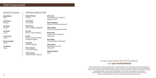 6160
To learn more about The UPS Foundation,
visit ups.com/foundation
The UPS Foundation seeks to support organizations that are in alignment with our focus areas, guidelines, and non-discrimination policy.
UPS and The UPS Foundation do not discriminate against any person or organization with regard to categories protected by applicable law,
as well as other categories protected by UPS and The UPS Foundation in our own policies. These include, but are not limited to race, gender,
national origin, disability, sexual orientation, gender identity, veteran or military status, pregnancy, age and religion.
The UPS Foundation is a separate legal entity from UPS with tax-exempt status under section 501(c)(3) of the IRS tax code.
Funding for The UPS Foundation is provided by annual contributions from the company’s profits.
2014 Trustees  Staff
Eduardo Martinez
President
Frank Romeo
Vice President
Jerald Barnes
Director, Employee Engagement
Lisa Lynn
Director, Corporate Relations
Joe Ruiz
Director, Humanitarian Relief
 Resilience Program
Laura Johns
Operations Manager
Noy Lounnarath
Local Grants Manager
La’Kerri Jackson
Corporate Relations Supervisor
Alice Turner
Humanitarian Relief  Resilience
Program Specialist
Ruby Cunningham
Domestic Local Grants Administrator
Tiffany Findlay
United Way Campaign Administrator
Bardie Hooks
Corporate Grants  Operations
Administrator
Kenya Myers
Corporate Relations Administrator
Noora Saloom
International Local Grants
Administrator
Katherine Denman
Fellow
Board of Trustees
John McDevitt
Chair
David Abney
Secretary
Kurt Kuehn
Treasurer
Dan Brutto
Trustee
D. Scott Davis
Trustee
Alan Gershenhorn
Trustee
Teri McClure
Trustee
2014 Foundation Staff
 