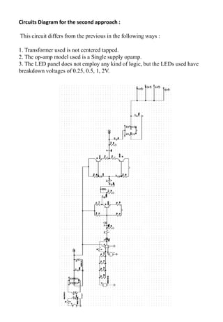 Circuits Diagram for the second approach :
This circuit differs from the previous in the following ways :
1. Transformer used is not centered tapped.
2. The op-amp model used is a Single supply opamp.
3. The LED panel does not employ any kind of logic, but the LEDs used have
breakdown voltages of 0.25, 0.5, 1, 2V.
 