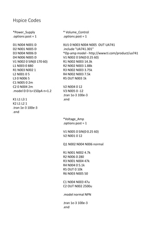 Hspice Codes
*Voltage_Amp
.options post = 1
V1 N005 0 SIN(0 0.25 60)
V2 N001 0 12
Q1 N002 N004 N006 normal
R1 N001 N002 4.7k
R2 N006 0 280
R3 N001 N004 47k
R4 N004 0 5.1k
R5 OUT 0 10k
R6 N003 N005 50
C1 N004 N003 47u
C2 OUT N002 2500u
.model normal NPN
.tran 1e-3 100e-3
.end
*Power_Supply
.options post = 1
D1 N004 N001 D
D2 N001 N005 D
D3 N004 N006 D
D4 N006 N005 D
V1 N002 0 SIN(0 170 60)
L1 N003 0 880
R1 N003 N002 1
L2 N001 0 5
L3 0 N006 5
C1 N005 0 2m
C2 0 N004 2m
.model D D Is=150pA n=1.2
K1 L1 L3 1
K2 L1 L2 1
.tran 1e-3 100e-3
.end
* Volume_Control
.options post = 1
XU1 0 N003 N004 N005 OUT UA741
.include "UA741.301"
*Op-amp model - http://www.ti.com/product/ua741
V1 N002 0 SIN(0 0.25 60)
R1 N002 N003 14.3k
R2 N002 N003 1.88k
R3 N002 N003 3.75k
R4 N002 N003 7.5k
R5 OUT N003 1k
V2 N004 0 12
V3 N005 0 -12
.tran 1e-3 100e-3
.end
 