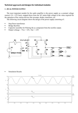 1 . DUAL POWER SUPPLY
The most important module for the audio amplifier is the power supply as a constant voltage
source(+12v /-12V here), stepped down from the AC mains high voltage to the value required for
the operation of the various devices like op-amps, diodes, transistors, etc.
The following circuit diagram shows the design of the power supply consisting of :
 Step Down transformer.
 Bridge Rectifier.
 Capacitor assembly for Filtering the ac component from the rectifier output.
 Output voltasge : +Vcc = 12V, -Vee = -12V
 Simulation Results
Technical approach and designs for individual modules
 