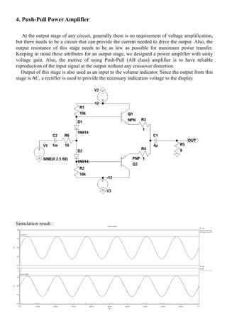 4. Push-Pull Power Amplifier
At the output stage of any circuit, generally there is no requirement of voltage amplification,
but there needs to be a circuit that can provide the current needed to drive the output. Also, the
output resistance of this stage needs to be as low as possible for maximum power transfer.
Keeping in mind these attributes for an output stage, we designed a power amplifier with unity
voltage gain. Also, the motive of using Push-Pull (AB class) amplifier is to have reliable
reproduction of the input signal at the output without any crossover distortion.
Output of this stage is also used as an input to the volume indicator. Since the output from this
stage is AC, a rectifier is used to provide the necessary indication voltage to the display.
Simulation result :
 