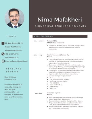Male, 30 ,Single
Nationality :Iran
I Extremely motivated to
constantly develop my
skills and grow
professionally. I am
confident in my ability to
come up with interesting
ideas.
Founded in Mashhad,Iran,in 2012, NME engages in the
development ,manufacture and sale of medical
equipment .
2014 - present Manager(CEO)
NME( Medical Equipment)
Extensive experience as Instrument& Control System
engineer in pre-commissioning, commissioning and
maintenance in major projects .
Experience in DCS/ESD Software Implementation and
testing, loop checking, commissioning of diverse range
of Hazardous Area electrical equipment .
Punch listing of non-conformance of Hazardous Area
installations and supervising correctional work.
Experienced in the installation, inspections,
commissioning and reparation of :
- DCS
- ESD Implementation Software
- Analytical Instrumentation
- PLC SIEMENS
- Allen-Bradley PLC5
- OMRON PLC
- HIMA PLC
2012 - 2014 Head of Instrument& Control Dep
Meshco
Field Instruments procurement activities of issuing
inquiry & purchase requisitions.
Documentation related to; Multiphase Flow Meters.
Preparation of Instrument Specifications for Flow,
Level, Pressure and Temperature Instruments.
Preparation of Data sheets for Flow, Level, Pressure
and Temperature Instruments.
Instrument Engineer
Meshco
22 Num,Betwen 24-26,
Razavi Ave,Mahhad,
Khorasan razavi,Iran .
+98-5138760726
+98-9398070128
Nima.mafakheri@gmail.com
C O N T A C T
B I O M E D I C A L E N G I N E E R I N G ( B M E )
W O R K E X P E R I E N C E
P E R S O N A L
P R O F I L E
Nima Mafakheri
2010 - 2012
 