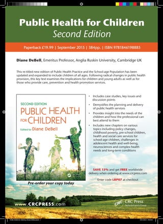 Public Health for Children
Second Edition
www.CRCPRESS.com
Paperback £19.99 | September 2015 | 384pp. | ISBN 9781846198885
•	 Includes case studies, key issues and
discussion points
•	 Demystifies the planning and delivery
of public health services
•	 Provides insight into the needs of the
children and how the professional can
best attend to them
•	 Includes new chapters on various
topics including policy changes,
childhood poverty, pre-school children,
health and social care services for
school-age children, challenges in
adolescent health and well-being,
neurosciences and complex health
needs and long-term conditions
Diane DeBell, Emeritus Professor, Anglia Ruskin University, Cambridge UK
SAVE 15% and get FREE worldwide
delivery when ordering at www.crcpress.com
Enter code LBP07 at checkout
This re-titled new edition of Public Health Practice and the School-age Population has been
updated and expanded to include children of all ages. Following radical changes in public health
provision, this key text examines the implications for children and young adults as well as for
those who provide care, prevention and health promotion services.
Pre-order your copy today
Public Health for Children, Second Edition.indd 1 03/11/2015 07:47:03
 
