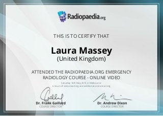 THIS IS TO CERTIFY THAT
Laura Massey
(United Kingdom)
ATTENDED THE RADIOPAEDIA.ORG EMERGENCY
RADIOLOGY COURSE - ONLINE VIDEO
Saturday 16th May 2015 in Melbourne
6 hours of video teaching and additional online learning
 