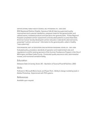 DIETETIC INTERN, FAMILY HEALTH COUNCIL, INC; PITTSBURGH, PA — 2003-2004
RDE-Registered Dietitian Eligible: Signature Cafe & Catering-supervised quality
improvement and customer satisfaction, prepared meals for the general public and
catered events, marketed products and specials to the general public. Forbes Regional
Hospital-completed nutrition assessments and educated patients on prescribed diets.
American Cancer Society-developed nutrition education materials for planned events,
presented “nutrition and cancer” information to the general public, aided in healthy
“menu-planning”.
STATE MONITOR, DEPT. OF EDUCATION-CHILD NUTRITION PROGRAMS; DOVER, DE — 2001-2004
Evaluated policy, procedure, standards of operation and implemented rules and
regulations to and for existing sponsors of the Summer Foodservice Program in the City of
Wilmington and New Castle County. Conducted quality assurance visits, administrative
reviews, and monitored sanitation/safety.
Education
Delaware State University, Dover, DE — Bachelors of Science/Food & Nutrition, 2003
Skills
Proﬁcient in Microsoft Word, Excel, and Power Point. Ability to design marketing tools in
Adobe Photoshop. Experienced with POS systems.
References
Available upon request.
 