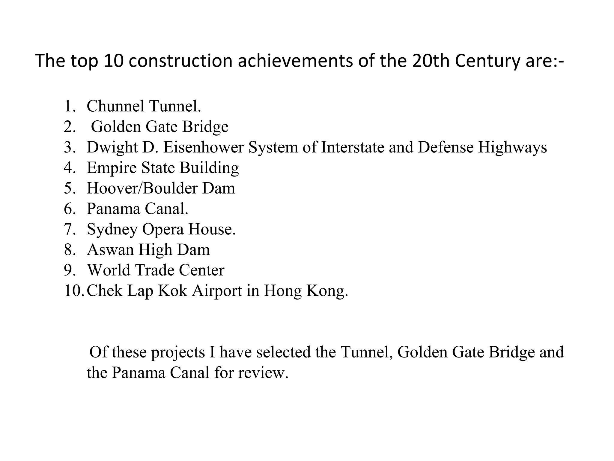 The top 10 construction achievements of the 20th Century are:-
1. Chunnel Tunnel.
2. Golden Gate Bridge
3. Dwight D. Eisenhower System of Interstate and Defense Highways
4. Empire State Building
5. Hoover/Boulder Dam
6. Panama Canal.
7. Sydney Opera House.
8. Aswan High Dam
9. World Trade Center
10.Chek Lap Kok Airport in Hong Kong.
Of these projects I have selected the Tunnel, Golden Gate Bridge and
the Panama Canal for review.
 