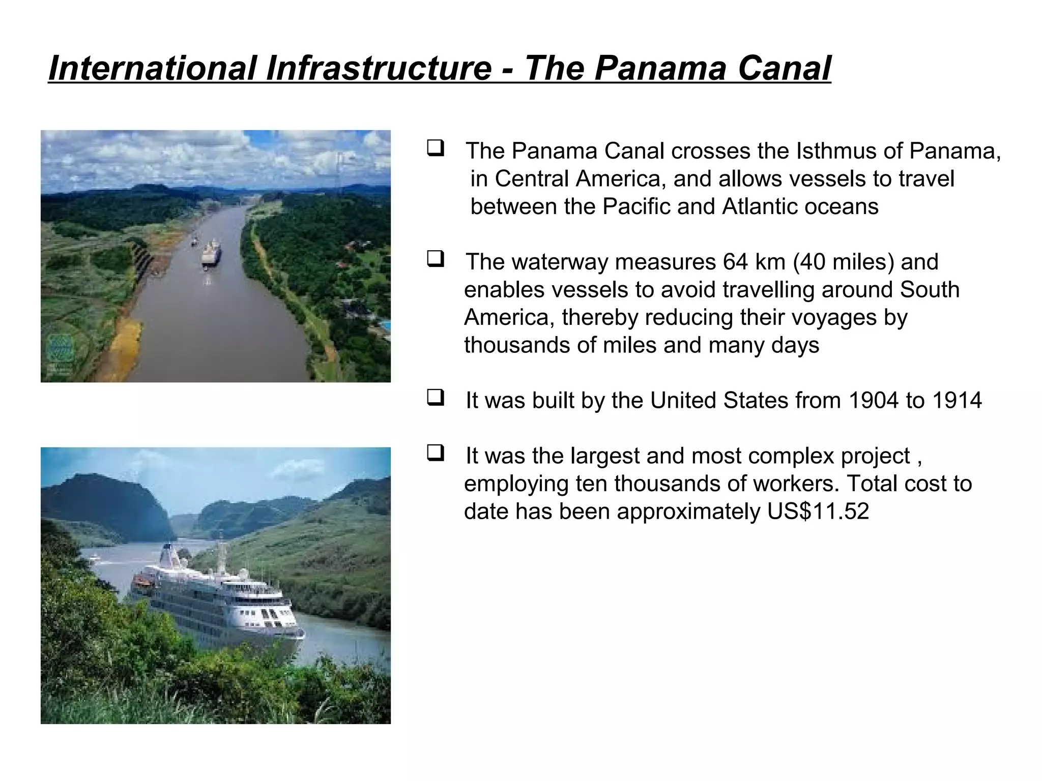 International Infrastructure - The Panama Canal
 The Panama Canal crosses the Isthmus of Panama,
in Central America, and allows vessels to travel
between the Pacific and Atlantic oceans
 The waterway measures 64 km (40 miles) and
enables vessels to avoid travelling around South
America, thereby reducing their voyages by
thousands of miles and many days
 It was built by the United States from 1904 to 1914
 It was the largest and most complex project ,
employing ten thousands of workers. Total cost to
date has been approximately US$11.52
 