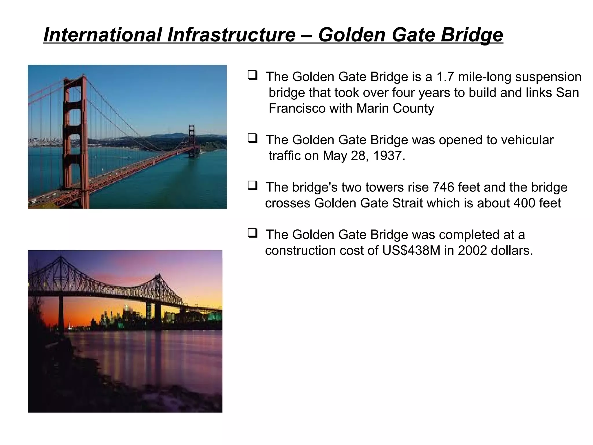 International Infrastructure – Golden Gate Bridge
 The Golden Gate Bridge is a 1.7 mile-long suspension
bridge that took over four years to build and links San
Francisco with Marin County
 The Golden Gate Bridge was opened to vehicular
traffic on May 28, 1937.
 The bridge's two towers rise 746 feet and the bridge
crosses Golden Gate Strait which is about 400 feet
 The Golden Gate Bridge was completed at a
construction cost of US$438M in 2002 dollars.
 
