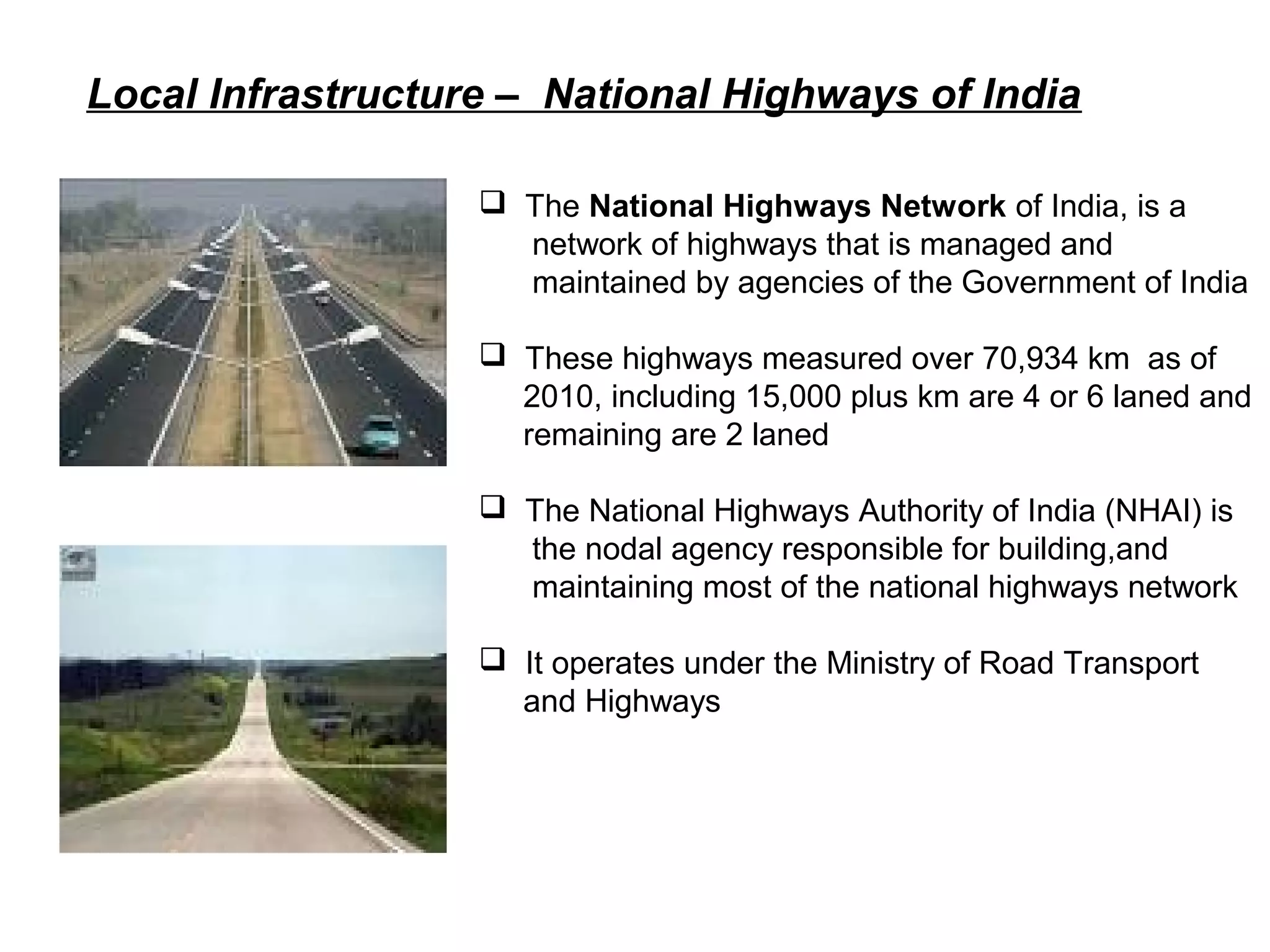 Local Infrastructure – National Highways of India
 The National Highways Network of India, is a
network of highways that is managed and
maintained by agencies of the Government of India
 These highways measured over 70,934 km as of
2010, including 15,000 plus km are 4 or 6 laned and
remaining are 2 laned
 The National Highways Authority of India (NHAI) is
the nodal agency responsible for building,and
maintaining most of the national highways network
 It operates under the Ministry of Road Transport
and Highways
 