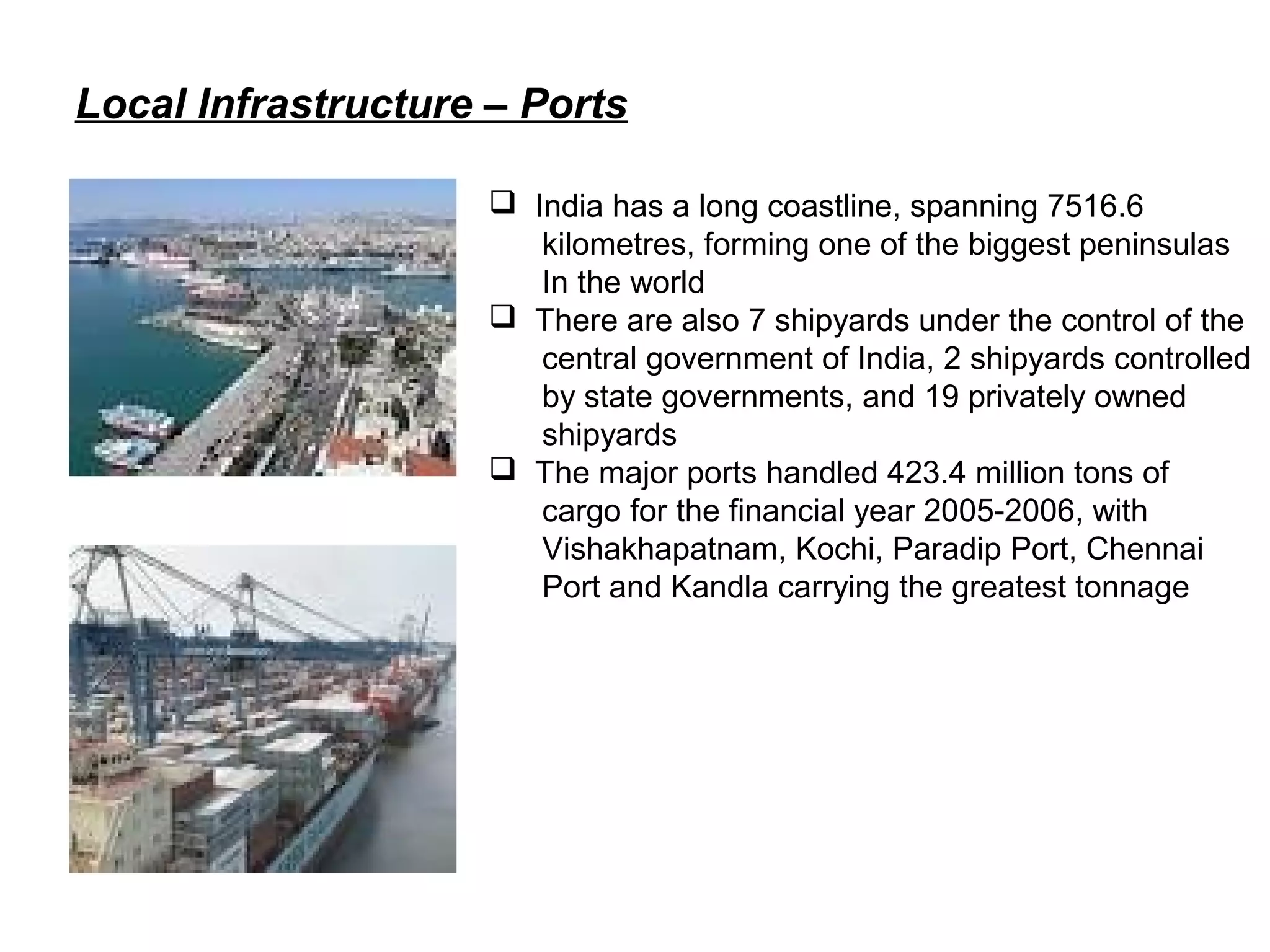 Local Infrastructure – Ports
 India has a long coastline, spanning 7516.6
kilometres, forming one of the biggest peninsulas
In the world
 There are also 7 shipyards under the control of the
central government of India, 2 shipyards controlled
by state governments, and 19 privately owned
shipyards
 The major ports handled 423.4 million tons of
cargo for the financial year 2005-2006, with
Vishakhapatnam, Kochi, Paradip Port, Chennai
Port and Kandla carrying the greatest tonnage
 