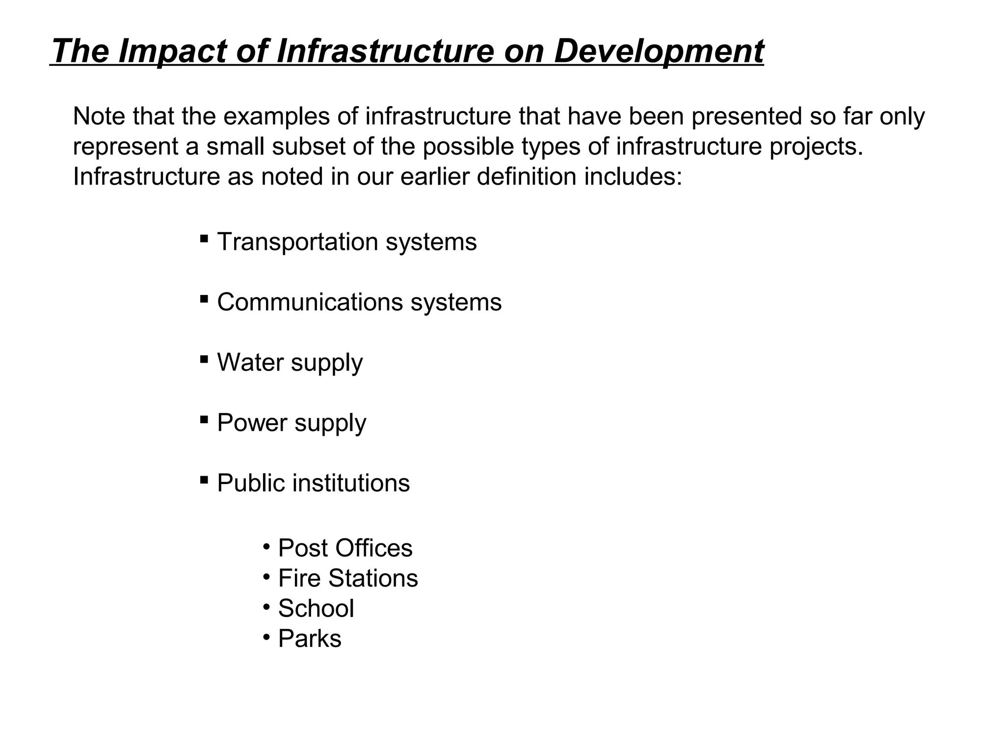 The Impact of Infrastructure on Development
Note that the examples of infrastructure that have been presented so far only
represent a small subset of the possible types of infrastructure projects.
Infrastructure as noted in our earlier definition includes:
 Transportation systems
 Communications systems
 Water supply
 Power supply
 Public institutions
• Post Offices
• Fire Stations
• School
• Parks
 