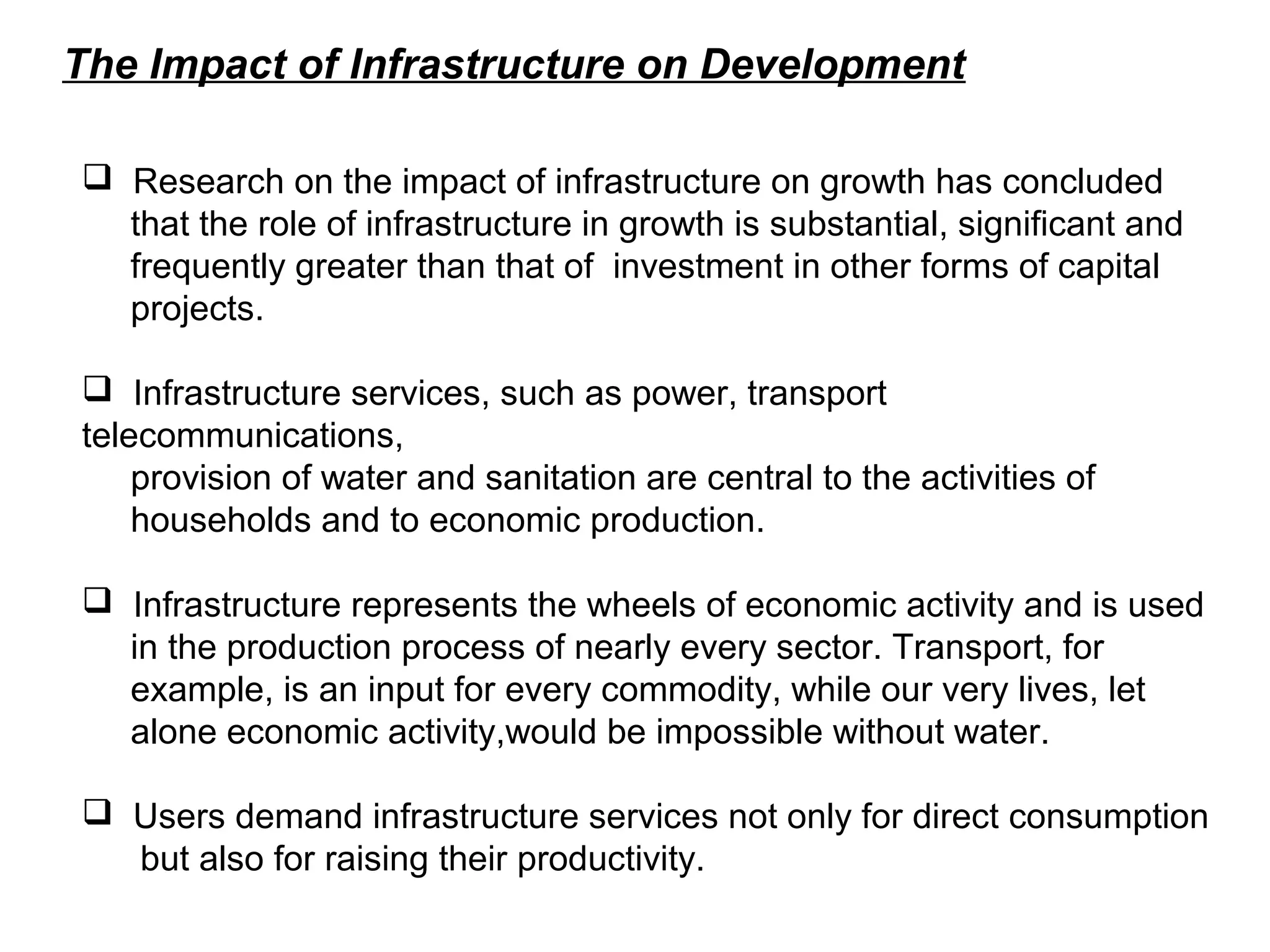 The Impact of Infrastructure on Development
 Research on the impact of infrastructure on growth has concluded
that the role of infrastructure in growth is substantial, significant and
frequently greater than that of investment in other forms of capital
projects.
 Infrastructure services, such as power, transport
telecommunications,
provision of water and sanitation are central to the activities of
households and to economic production.
 Infrastructure represents the wheels of economic activity and is used
in the production process of nearly every sector. Transport, for
example, is an input for every commodity, while our very lives, let
alone economic activity,would be impossible without water.
 Users demand infrastructure services not only for direct consumption
but also for raising their productivity.
 