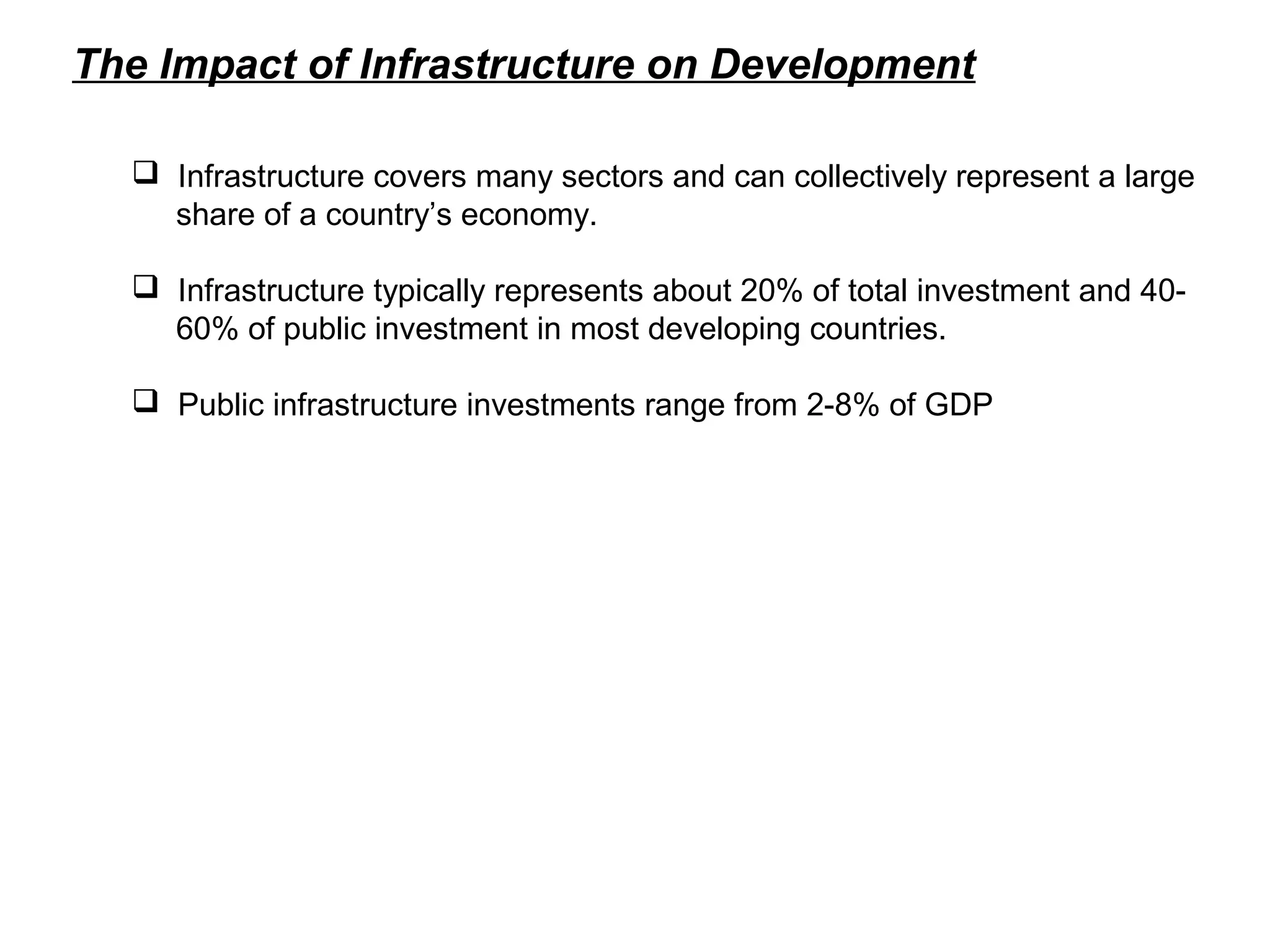 The Impact of Infrastructure on Development
 Infrastructure covers many sectors and can collectively represent a large
share of a country’s economy.
 Infrastructure typically represents about 20% of total investment and 40-
60% of public investment in most developing countries.
 Public infrastructure investments range from 2-8% of GDP
 