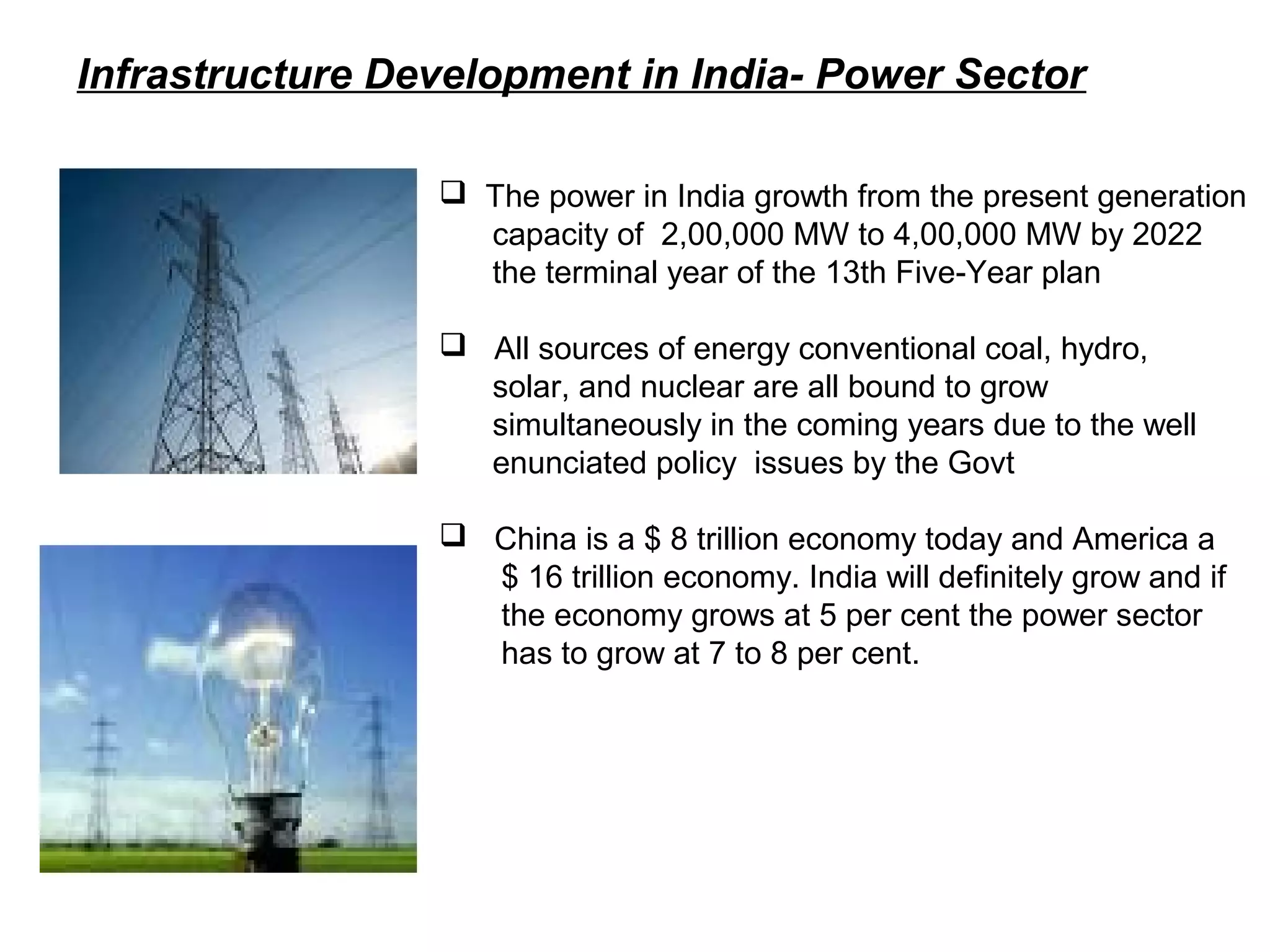 Infrastructure Development in India- Power Sector
 The power in India growth from the present generation
capacity of 2,00,000 MW to 4,00,000 MW by 2022
the terminal year of the 13th Five-Year plan
 All sources of energy conventional coal, hydro,
solar, and nuclear are all bound to grow
simultaneously in the coming years due to the well
enunciated policy issues by the Govt
 China is a $ 8 trillion economy today and America a
$ 16 trillion economy. India will definitely grow and if
the economy grows at 5 per cent the power sector
has to grow at 7 to 8 per cent.
 