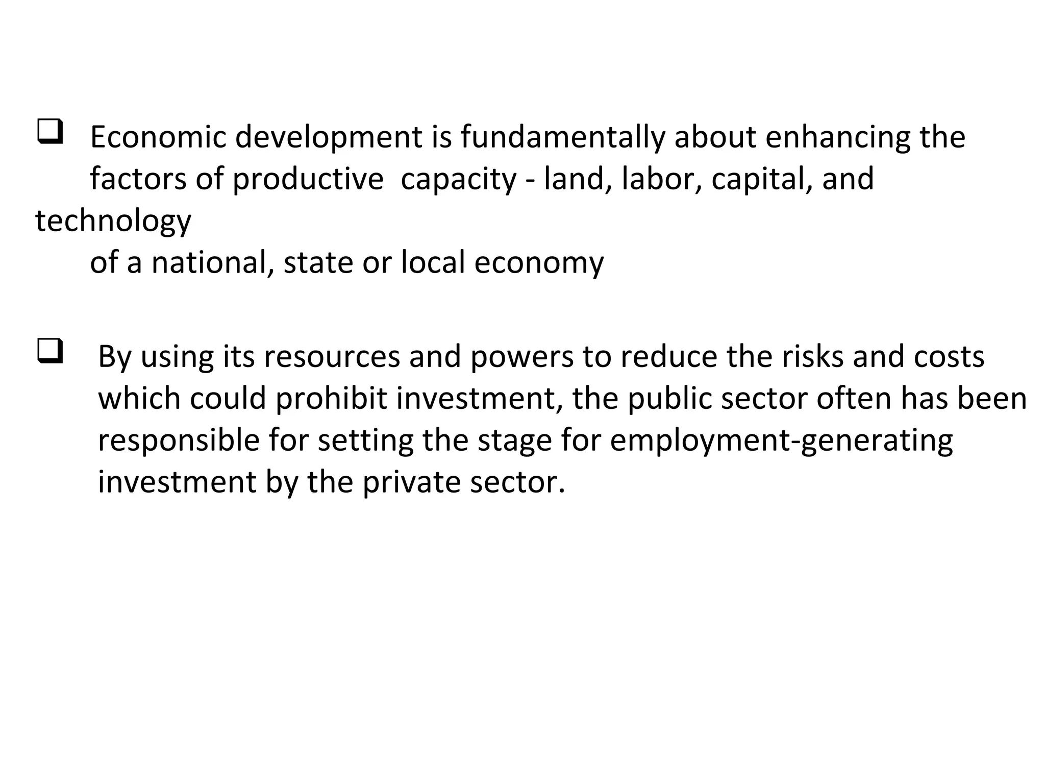  Economic development is fundamentally about enhancing the
factors of productive capacity - land, labor, capital, and
technology
of a national, state or local economy
 By using its resources and powers to reduce the risks and costs
which could prohibit investment, the public sector often has been
responsible for setting the stage for employment-generating
investment by the private sector.
 