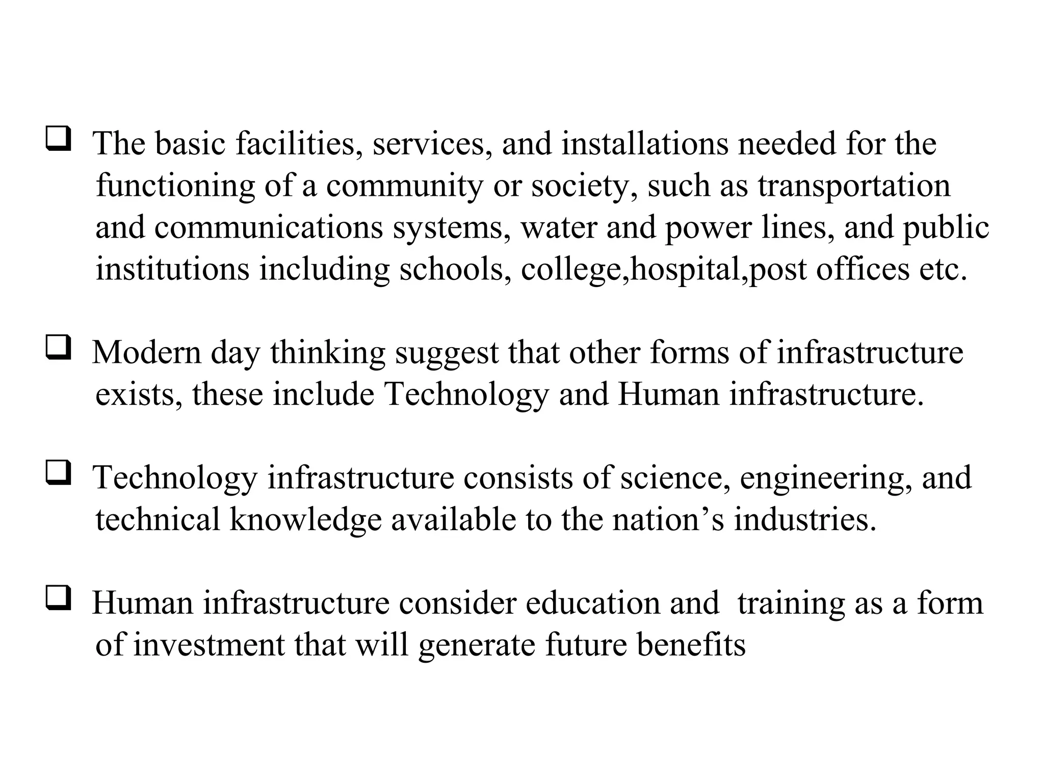  The basic facilities, services, and installations needed for the
functioning of a community or society, such as transportation
and communications systems, water and power lines, and public
institutions including schools, college,hospital,post offices etc.
 Modern day thinking suggest that other forms of infrastructure
exists, these include Technology and Human infrastructure.
 Technology infrastructure consists of science, engineering, and
technical knowledge available to the nation’s industries.
 Human infrastructure consider education and training as a form
of investment that will generate future benefits
 