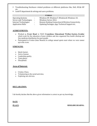  Troubleshooting Hardware related problems at different platforms like, Dell, HCL& HP
etc.
 Lead IT department & solving end users problems.
IT SKILLS
Operating Systems : Windows XP, Windows7, Windows8, Windows 10.
Server-side Technologies : Windows Server 2012.
Internet Technologies : Remote Desktop Connection & Wireless Connectivity.
Application Skills : Updating Packages, App. Technical Support etc.
ACHIEVEMENTS:
 Worked as Event Head in NGO Crunchioos Educational Welfare Society, Gwalior
which work for the education of poor children and also organized free health checkup and
free medicine distribution for poor people.
 Participated in Cricket (Inter Branch) in college annual sports meet where we were runner
up in the event.
STRENGTH:
 Quick learner.
 Active listener.
 Leadership quality.
 Team player.
 Disciplined.
Area of Interest:
 Cricket, Chess.
 Volunteering to the social activities.
 Exploring new devices.
DECLARATION:
I do hereby declare that the above given information is correct as per my knowledge.
DATE :
PLACE: RISHABH SHARMA
 
