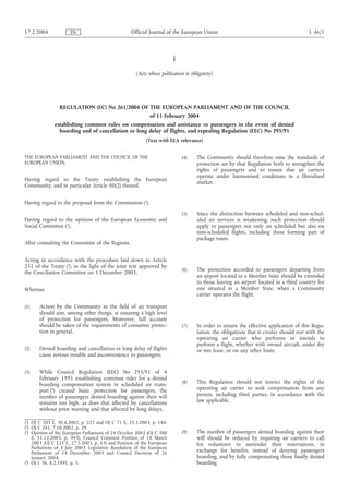 I
(Acts whose publication is obligatory)
REGULATION (EC) No 261/2004 OF THE EUROPEAN PARLIAMENT AND OF THE COUNCIL
of 11 February 2004
establishing common rules on compensation and assistance to passengers in the event of denied
boarding and of cancellation or long delay of flights, and repealing Regulation (EEC) No 295/91
(Text with EEA relevance)
THE EUROPEAN PARLIAMENT AND THE COUNCIL OF THE
EUROPEAN UNION,
Having regard to the Treaty establishing the European
Community, and in particular Article 80(2) thereof,
Having regard to the proposal from the Commission (1
),
Having regard to the opinion of the European Economic and
Social Committee (2
),
After consulting the Committee of the Regions,
Acting in accordance with the procedure laid down in Article
251 of the Treaty (3
), in the light of the joint text approved by
the Conciliation Committee on 1 December 2003,
Whereas:
(1) Action by the Community in the field of air transport
should aim, among other things, at ensuring a high level
of protection for passengers. Moreover, full account
should be taken of the requirements of consumer protec-
tion in general.
(2) Denied boarding and cancellation or long delay of flights
cause serious trouble and inconvenience to passengers.
(3) While Council Regulation (EEC) No 295/91 of 4
February 1991 establishing common rules for a denied
boarding compensation system in scheduled air trans-
port (4
) created basic protection for passengers, the
number of passengers denied boarding against their will
remains too high, as does that affected by cancellations
without prior warning and that affected by long delays.
(4) The Community should therefore raise the standards of
protection set by that Regulation both to strengthen the
rights of passengers and to ensure that air carriers
operate under harmonised conditions in a liberalised
market.
(5) Since the distinction between scheduled and non-sched-
uled air services is weakening, such protection should
apply to passengers not only on scheduled but also on
non-scheduled flights, including those forming part of
package tours.
(6) The protection accorded to passengers departing from
an airport located in a Member State should be extended
to those leaving an airport located in a third country for
one situated in a Member State, when a Community
carrier operates the flight.
(7) In order to ensure the effective application of this Regu-
lation, the obligations that it creates should rest with the
operating air carrier who performs or intends to
perform a flight, whether with owned aircraft, under dry
or wet lease, or on any other basis.
(8) This Regulation should not restrict the rights of the
operating air carrier to seek compensation from any
person, including third parties, in accordance with the
law applicable.
(9) The number of passengers denied boarding against their
will should be reduced by requiring air carriers to call
for volunteers to surrender their reservations, in
exchange for benefits, instead of denying passengers
boarding, and by fully compensating those finally denied
boarding.
17.2.2004 L 46/1Official Journal of the European UnionEN
(1
) OJ C 103 E, 30.4.2002, p. 225 and OJ C 71 E, 25.3.2003, p. 188.
(2
) OJ C 241, 7.10.2002, p. 29.
(3
) Opinion of the European Parliament of 24 October 2002 (OJ C 300
E, 11.12.2003, p. 443), Council Common Position of 18 March
2003 (OJ C 125 E, 27.5.2003, p. 63) and Position of the European
Parliament of 3 July 2003. Legislative Resolution of the European
Parliament of 18 December 2003 and Council Decision of 26
January 2004.
(4
) OJ L 36, 8.2.1991, p. 5.
 