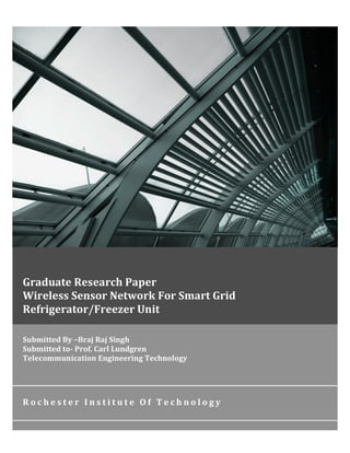 Submitted	
  By	
  –Braj	
  Raj	
  Singh	
  	
  	
  	
  	
  	
  	
  	
  	
  	
  	
  	
  	
  	
  	
  	
  	
  	
  	
  	
  	
  	
  	
  	
  	
  	
  	
  	
  	
  	
  	
  	
  	
  	
  	
  	
  	
  	
  	
  	
  	
  	
  	
  	
  	
  	
  	
  	
  	
  	
  	
  	
  	
  	
  	
  	
  	
  	
  	
  	
  	
  	
  	
  	
  	
  	
  	
  	
  	
  	
  	
  	
  	
  	
  	
  	
  
Submitted	
  to-­‐	
  Prof.	
  Carl	
  Lundgren	
  	
  
Telecommunication	
  Engineering	
  Technology	
  
R o c h e s t e r 	
   I n s t i t u t e 	
   O f 	
   T e c h n o l o g y 	
  
	
  
	
   	
  
Graduate	
  Research	
  Paper	
  	
  	
  	
  	
  	
  	
  	
  	
  	
  	
  	
  	
  	
  	
  	
  	
  	
  	
  	
  	
  	
  	
  	
  	
  	
  	
  	
  	
  	
  	
  	
  	
  	
  	
  	
  	
  	
  	
  	
  	
  	
  	
  	
  	
  	
  	
  	
  	
  	
  	
  	
  	
  	
  	
  	
  
Wireless	
  Sensor	
  Network	
  For	
  Smart	
  Grid	
  	
  
Refrigerator/Freezer	
  Unit	
  
 