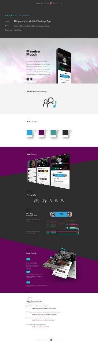 P R O J E C T S T U D Y
Rhapsody — Mobile/Desktop App
Creative Direction, Brand Build, Identiﬁcation Design
App Design
P A U L B . R I L E Y C R E A T I V E
P A U L B . R I L E Y C R E A T I V E
Client:
Work:
Description:
Everyone has a music signature and with
Rhapsody’s Member Match ﬁnd music through
people who love music like you. You’ll be
matched with other members who listen to the
same music and Member Match will ﬁnd songs,
albums and playlists you may have never heard.
Member
Match
ABrand Identiﬁcation design
BColor Palette
CApp Screens
R: 44
G: 166
B: 222
R: 99
G: 6
B: 87
R: 45
G: 45
B: 45
R: 45
G: 45
B: 45
95%
DIconography
GObjective and Results
Help customers ﬁnd more music they love
Help customers connect with other customers who like similar music
Entice new customers with new discovery feature
Increase usage of Apps social feature
From the start screen,
users can play a playlist
from their social network’s
best songs or ﬁnd listeners
like them
1
Other users albums, playlists and
songs are displayed for the user to
choose from
2
User is matched up on a percentage with other
members
3
FWalk Through
Members with similar listening
behavior are matched.
EMatching
Listeners Taste
member as a playlist
Result Users playcount increased after using feature
Result Users play count increased after using feature
Result Churn lowered after feature was released
Result Social traffic increased 200%
 