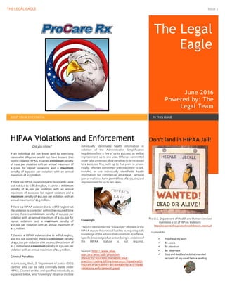 THE LEGAL EAGLE JUNE 2016 POWERED BY: THE LEGAL TEAM Issue 2
1
The Legal
Eagle
June 2016
Powered by: The
Legal Team
KEEP YOUR EYE ON PHI IN THIS ISSUE
Did you know?
If an individual did not know (and by exercising
reasonable diligence would not have known) that
he/she violated HIPAA, it carries a minimum penalty
of $100 per violation with an annual maximum of
$25,000 for repeat violations and a maximum
penalty of $50,000 per violation with an annual
maximum of $1.5 million.
If there is a HIPAA violation due to reasonable cause
and not due to willful neglect, it carries a minimum
penalty of $1,000 per violation with an annual
maximum of $100,000 for repeat violators and a
maximum penalty of $50,000 per violation with an
annual maximum of $1.5 million.
If there is a HIPAA violation due to willful neglect but
the violation is corrected within the required time
period, there is a minimum penalty of $10,000 per
violation with an annual maximum of $250,000 for
repeat violations and a maximum penalty of
$50,000 per violation with an annual maximum of
$1.5 million.
If there is a HIPAA violation due to willful neglect,
and it is not corrected, there is a minimum penalty
of $50,000 per violation with an annual maximum of
$1.5 million and a maximum penalty of $50,000 per
violation with an annual maximum of $1.5 million.
Criminal Penalties
In June 2005, the U.S. Department of Justice (DOJ)
clarified who can be held criminally liable under
HIPAA. Covered entities and specified individuals, as
explained below, who "knowingly" obtain or disclose
individually identifiable health information in
violation of the Administrative Simplification
Regulations face a fine of up to $50,000, as well as
imprisonment up to one year. Offenses committed
under false pretenses allow penaltiesto be increased
to a $100,000 fine, with up to five years in prison.
Finally, offenses committed with the intent to sell,
transfer, or use individually identifiable health
information for commercial advantage, personal
gain or malicious harm permit fines of $250,000, and
imprisonment for up to ten years.
Knowingly
The DOJ interpreted the "knowingly" element of the
HIPAA statute for criminal liability as requiring only
knowledge of the actions that constitute an offense.
Specific knowledge of an action being in violation of
the HIPAA statute is not required.
Source: http://www.ama-
assn.org/ama/pub/physician-
resources/solutions-managing-your-
practice/coding-billing-insurance/hipaahealth-
insurance-portability-accountability-act/hipaa-
violations-enforcement.page?
Don’t land in HIPAA Jail!
The U.S. Department of Health and Human Services
maintains a list of HIPAA Violators:
https://ocrportal.hhs.gov/ocr/breach/breach_report.jsf
I commit to:
 Proofread my work
 Be aware
 Be attentive
 Be observant
 Stop and double check the intended
recipient of any email before sending
HIPAA Violations and Enforcement
 