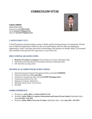 CURRICULUM VITAE
FARAZ AHMED
Hyderabad-India
Contact no: +91 9985172402
Email: farazhse974@gmail.com
Skype ID: farazhse974@gmail.com
CAREER OBJECTIVE:
A Well Experience personal seeking a career in Safety and Environment Sector in Construction, Oil and
Gas or Industrial organization which save the Lives and Property and who offers me challenging
opportunities, where I can share and enrich my knowledge, best practices on Health, Safety, Environment
and contribute to the growth of the organization as a part of the team.
EDUCATIONAL QUALIFICATION:
• Bachelor of Commerce Computers from Osmaniya University, Hyderabad, India.
• Intermediate from State Board of Intermediate Education, Hyderabad, India
• SSC form little star high school
TECHNICAL & COMPUTER QUALIFICATIONS:
• National Examination Board of Occupational Safety and Health (NEBOSH)
• Professional Diploma in Fire and Safety
• Institution of occupational safety and health(IOSH Managing safety)
• Trained and certified in First Aid
• Diploma in Computer Applications
• MS-Office (Word, Excel , Power Point)
• MS-DOS
WORK EXPERIENCE:
• Working as a safety officer in Sodexo India Pvt Ltd.
• Worked as Safety Officer in Aparna Constructions and Estates Private Limited, Hyderabad, India -
Since Feb 2013 - Feb 2016.
• Worked as Safety Officer in Larsen & Toubro, Hyderabad, India - Since June 2011 - Feb 2013.
 